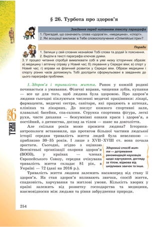 254
§ 26. Турбота про здоров’я
Завдання перед читанням тексту параграфа
1. Пригадай, що означають слова «здоров’я», «медицина», «спорт».
2. Які асоціації викликає в Тебе словосполучення «Олімпійські ігри»?
Поради
1. Запиши у свій словник незнайомі Тобі слова та додай їх пояснення.
2. Виділи в тексті параграфа ключові думки.
3. У процесі читання спробуй вималювати собі в уяві низку історичних образів:
а) медицину і аптечну справу у Новий час; б) лікування у Середні віки; в) спорт у
Новий час; г) вправи на фізичний розвиток у Середні віки. Образи медицини і
спорту різних часів допоможуть Тобі дослідити сформульовані в завданнях до
цього параграфа проблеми.
1. Здоров’я і тривалість життя. Ранок у кожній родині
починається з умивання. Фізичні вправи, чищення зубів, купання
– все це для того, щоб людина була здоровою. Про здоров’я
людини сьогодні піклуються численні медичні працівники: лікарі,
фармацевти, медичні сестри, санітари, які працюють в аптеках,
клініках та лікарнях. До послуг кожного спортивні зали,
плавальні басейни, спа-салони. Струнка спортивна фігура, легкі
рухи, чисте дихання – безсумнівні ознаки краси і здоров’я, а
постійний, з дитинства, догляд за тілом – шанс на довголіття.
Але скільки років може прожити людина? Історики-
антропологи встановили, що протягом більшої частини людської
історії середня тривалість життя людей була невеликою –
приблизно 30—35 років. І лише з XVII—XVIII ст. вона почала
зростати. Сьогодні, згідно з оцінкою
Всесвітньої організації охорони здоров’я
(ВООЗ), у країнах – членах
Європейського Союзу, середня очікувана
тривалість життя складає 81 рік, в
Україні – 72 (дані на 2016 р.).
Тривалість життя людини залежить насамперед від стану її
здоров’я. На стан здоров’я впливають звички, спосіб життя,
спадковість, харчування та житлові умови. Кількість хворих у
країні залежить від розвитку господарства та медицини,
взаємовідносин між людьми та рівня забруднення природи.
Здоровий спосіб жит-
тя — дотримання
рекомендацій науковців
щодо харчування, догляду
за тілом, відмова від
шкідливих звичок та інше.
 