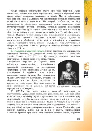 255
Люди завжди намагалися дбати про своє здоров’я. Руси,
наприклад, досить поживно харчувалися, зводили дерев’яні хати,
прали одяг, регулярно парилися в лазні. Миття, обтирання,
трав’яні чаї, одяг з льняного чи конопляного волокна допомагали
запобігти тілесним хворобам. Від хвороб, пов’язаних, як тоді
вважалось, із підступами зловорожих духів, захищали різні
амулети-обереги: персні, намиста, натільні хрести, вишиванки
тощо. Оберегами були також освячені чи замовлені сільськими
цілителями віночки трав, свята вода, олія (миро), які зберігали у
господі. Відвари та настоянки, а також замовляння і молитви для
селян були єдиними засобами подолати недугу. Досвід їх
використання зберігали, передаючи з покоління в покоління,
місцеві чаклуни: волхви, відьми, мольфари. Консультуватись у
лікаря та купувати аптечні препарати сільське населення змогло
тільки в ХІХ ст.
2. Початки лікарської справи. Перші заклади, що опікувалися
немічними людьми, за джерелами, були закладені в Переяславі,
Києві, Львові у ХІІ—ХІІІ ст. Ці заклади зазвичай називали
шпиталями, і діяли вони при монастирях.
Лікарською справою у Середні віки
займалися монахи-«лічці», «зелійники»
(аптекарі), костоправи та цирульники
(перукарі). Серед київських лічців ХІ ст.
милосердям і турботою про хворих
виділявся монах Агапіт. За свідченням
«Києво-Печерського патерика», грошей за
лікування він не брав, зцілював за
допомогою трав, самостійно виготовляючи
ліки. Славився також умінням добирати
харчування для хворого.
У XIV—XV ст. хворі міщани зазвичай зверталися до
цирульників. Цирульники вважалися ремісниками і мали свої цехи.
У Київському міському музеї зберігається печатка Київського цеху
цирульників із зображенням бритви, ножиць, гребінця з косою,
банки з п’явкою й зубних щипців. Згідно зі Статутом цього цеху,
майстер-цирульник міг мати одного-двох підмайстрів («молодиків»,
«челядників») та трьох-чотирьох учнів («хлопців»). Учнем міг стати
кожний хлопець віком від 12 років, і навіть неписьменний.
Навчання тривало три роки. Учні вчилися ставити банки, виривати
Рис. 124. Агапіт Печерський
 