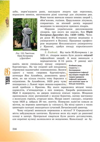 256
зуби, перев’язувати рани, накладати лещата при переломах,
вправляти вивихи, виготовляти різні пластирі для лікування ран.
Вони також вивчали ознаки певних хвороб і,
обов’язково, гоління. Цирульники лікували,
спираючись на віковий досвід народної
медицини та виконуючи приписи лікарів.
Першим українським дипломованим
лікарем, про якого ми знаємо, був Юрій
Котермак-Дрогобич (бл. 1450—1494). Чоти-
ри роки Ю. Котермак вивчав медицину в
університеті в Болоньї. Працював професо-
ром медицини Ягеллонського університету
у Кракові, здобув посаду королівського
лікаря.
3. Епідемії. Від часів Ю.Котермака і до
ХІХ ст. лікарям важко було долати епідемії
інфекційних хвороб. А вони виникали з
періодичністю 8—15 років. У рнизці міст
навіть ввели спеціальну посаду «морового
бургомістра». На час епідемії цей посадовець
отримував надзвичайні повноваження. Записи
одного з таких «морових бургомістрів»,
аптекаря Яна Аламбека, дозволяють зрозу-
міти, як ще кілька століть тому боролися з
епідеміями. За Аламбеком, 1623 року чума
поширилась у Львові через монаха-кармеліта,
який прийшов з Кракова. Від нього заразилися місцеві ченці-
кармеліти, п’ятнадцятеро з них померло. Хвороба розповзалася.
Щоб її відвернути, на дверях повісили кінські черепи. Міщанам
пропонували ліки: розчинений у молоці бурштин, оцтову настоянку
з волоських горіхів, угорське вино. Попри вжиті «заходи», епідемія
чуми 1623 р. забрала 20 тис. життів. Померлих львів’ян ховали за
містом, на морових цвинтарях (у «пісках»). На місці одного з таких
цвинтарів сьогодні знаходиться сучасний Личаківський цвинтар.
Чому епідемії виникали переважно в містах? У Середньовіччі
міста забудовували хаотично. Вулички вели від воріт до ринкової
площі в центрі. Центральні квартали були досить доглянутими,
але окраїнні вулиці залишалися не мощеними. Каналізації не бу-
Епідемія (мор,
пошесть) —
безперервне
передавання інфекції
від хворих людей або
тварин (джерела
інфекції) здоровим,
яке охоплює одне чи
більше поселень.
Рис. 125. Пам’ятник
Юрію Котермаку
у Дрогобичі
 