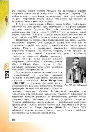 258
для юнаків. Інший вчитель Фрідріх Ян організував перший
відкритий гімнастичний майданчик – Турнплац (Берлін). Тут
висіли канати, стояли бруси, перекладина, «кінь» для стрибків.
До речі, спортивний снаряд «кінь» тоді дійсно був схожий на
маленького коня з хвостом із клоччя.
У ХІХ ст. популярними в Європі стали футбол, теніс, регбі,
баскетбол та інші рухливі ігри. Приблизно з 70-х років заможні
городяни почали будувати біля своїх помешкань корти –
майданчики для гри в теніс. У 1880-х у містах залили перші
штучні ковзанки. У 1890-х заклали перші траси для катання на
лижах, на початку ХХ ст. провели перші автомобільні перегони.
Гімнастика та рухливі ігри приваблювали переважно молодь.
Займаючись спортом, учні здобували знання про своє тіло та
розвивали потрібні для праці і повнокровного життя рухові
вміння. Участь у спортивних організаціях пробуджувала
патріотичні почуття. Так сталося, зокрема, у тих країнах, де
поширився так званий «сокольський рух». Українське
гімнастичне товариство «Сокіл» створили у
Львові 1894 р. Дещо пізніше виникло
товариство гімнастичне й сторожі огневої
«Січ» (1900 р.). Саме «Сокіл» і «Січ»
найбільше популяризували серед українців
гімнастику, а згодом і спорт.
Запровадження занять фізичної культури
(тіловиховання) в освітніх закладах
Галичини з українською мовою викладання
пов’язане з діяльністю Івана Боберського
(1873—1947) – учителя німецької мови і
дипломованого фахівця з гімнастики. Ставши
професором Академічної гімназії у Львові та
головою товариства «Сокіл», І. Боберський розробив для
гімнастики, яку він назвав руханкою, українську термінологію;
підготував молодих учителів як інструкторів; допоміг молоді
створити перші руханкові та змагові (спортивні) осередки.
Головою найбільшого такого осередку – Українського спортового
кружка (УСК, 1906 р.) певний час був син Івана Франка та учень
І. Боберського – Петро Франко (1890—1941). Члени УСК
займалися різними видами руханки і змагу. Одним з найбільш
популярних був футбол (копаний м’яч).
Рис. 127. Іван Боберський
 