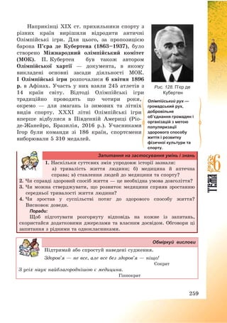 259
Наприкінці XIX ст. прихильники спорту з
різних країн вирішили відродити античні
Олімпійські ігри. Для цього, за пропозицією
барона П’єра де Кубертена (1863—1937), було
створено Міжнародний олімпійський комітет
(МОК). П. Кубертен був також автором
Олімпійської хартії – документа, в якому
викладені основні засади діяльності МОК.
І Олімпійські ігри розпочалися 6 квітня 1896
р. в Афінах. Участь у них взяли 245 атлетів з
14 країн світу. Відтоді Олімпійські ігри
традиційно проводять що чотири роки,
окремо – для змагань із зимових та літніх
видів спорту. ХХХІ літні Олімпійські ігри
вперше відбулися в Південній Америці (Ріо-
де-Жанейро, Бразилія, 2016 р.). Учасниками
Ігор були команди зі 186 країн, спортсмени
виборювали 5 310 медалей.
Запитання на застосування умінь і знань
1. Наскільки суттєвих змін упродовж історії зазнали:
а) тривалість життя людини; б) медицина й аптечна
справа; в) ставлення людей до медицини та спорту?
2. Чи справді здоровий спосіб життя – це необхідна умова довголіття?
3. Чи можна стверджувати, що розвиток медицини сприяв зростанню
середньої тривалості життя людини?
4. Чи зростав у суспільстві потяг до здорового способу життя?
Висновок доведи.
Поради:
Щоб підготувати розгорнуту відповідь на кожне із запитань,
скористайся додатковими джерелами та власним досвідом. Обговори ці
запитання з рідними та однокласниками.
Обміркуй вислови
Підтримай або спростуй наведені судження.
Здоров’я – не все, але все без здоров’я – ніщо!
Сократ
З усіх наук найблагороднішою є медицина.
Гіппократ
Олімпійський рух —
громадський рух,
добровільне
об’єднання громадян і
організацій з метою
популяризації
здорового способу
життя і розвитку
фізичної культури та
спорту.
Рис. 128. П’єр де
Кубертен
 