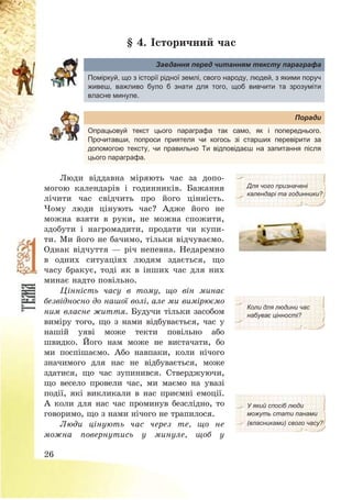 26
§ 4. Історичний час
Завдання перед читанням тексту параграфа
Поміркуй, що з історії рідної землі, свого народу, людей, з якими поруч
живеш, важливо було б знати для того, щоб вивчити та зрозуміти
власне минуле.
Поради
Опрацьовуй текст цього параграфа так само, як і попереднього.
Прочитавши, попроси приятеля чи когось зі старших перевірити за
допомогою тексту, чи правильно Ти відповідаєш на запитання після
цього параграфа.
Люди віддавна міряють час за допо-
могою календарів і годинників. Бажання
лічити час свідчить про його цінність.
Чому люди цінують час? Адже його не
можна взяти в руки, не можна спожити,
здобути і нагромадити, продати чи купи-
ти. Ми його не бачимо, тільки відчуваємо.
Однак відчуття – річ непевна. Недаремно
в одних ситуаціях людям здається, що
часу бракує, тоді як в інших час для них
минає надто повільно.
Для чого призначені
календарі та годинники?
Цінність часу в тому, що він минає
безвідносно до нашої волі, але ми вимірюємо
ним власне життя. Будучи тільки засобом
виміру того, що з нами відбувається, час у
нашій уяві може текти повільно або
швидко. Його нам може не вистачати, бо
ми поспішаємо. Або навпаки, коли нічого
значимого для нас не відбувається, може
здатися, що час зупинився. Стверджуючи,
що весело провели час, ми маємо на увазі
події, які викликали в нас приємні емоції.
А коли для нас час проминув безслідно, то
говоримо, що з нами нічого не трапилося.
Коли для людини час
набуває цінності?
У який спосіб люди
можуть стати панами
Люди цінують час через те, що не
можна повернутись у минуле, щоб у
(власниками) свого часу?
 
