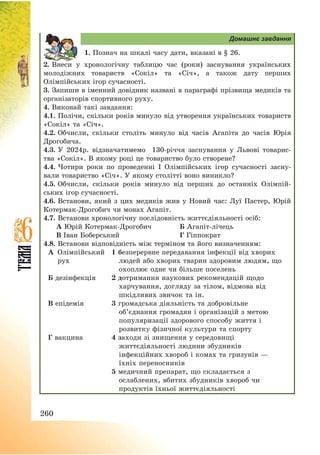260
Домашнє завдання
1. Познач на шкалі часу дати, вказані в § 26.
2. Внеси у хронологічну таблицю час (роки) заснування українських
молодіжних товариств «Сокіл» та «Січ», а також дату перших
Олімпійських ігор сучасності.
3. Запиши в іменний довідник названі в параграфі прізвища медиків та
організаторів спортивного руху.
4. Виконай такі завдання:
4.1. Полічи, скільки років минуло від утворення українських товариств
«Сокіл» та «Січ».
4.2. Обчисли, скільки століть минуло від часів Агапіта до часів Юрія
Дрогобича.
4.3. У 2024р. відзначатимемо 130-річчя заснування у Львові товарис-
тва «Сокіл». В якому році це товариство було створене?
4.4. Чотири роки по проведенні І Олімпійських ігор сучасності засну-
вали товариство «Січ». У якому столітті воно виникло?
4.5. Обчисли, скільки років минуло від перших до останніх Олімпій-
ських ігор сучасності.
4.6. Встанови, який з цих медиків жив у Новий час: Луї Пастер, Юрій
Котермак-Дрогобич чи монах Агапіт.
4.7. Встанови хронологічну послідовність життєдіяльності осіб:
А Юрій Котермак-Дрогобич Б Агапіт-лічець
В Іван Боберський Г Гіппократ
4.8. Встанови відповідність між терміном та його визначенням:
А Олімпійський
рух
1 безперервне передавання інфекції від хворих
людей або хворих тварин здоровим людям, що
охоплює одне чи більше поселень
Б дезінфекція 2 дотримання наукових рекомендацій щодо
харчування, догляду за тілом, відмова від
шкідливих звичок та ін.
В епідемія 3 громадська діяльність та добровільне
об’єднання громадян і організацій з метою
популяризації здорового способу життя і
розвитку фізичної культури та спорту
Г вакцина 4 заходи зі знищення у середовищі
життєдіяльності людини збудників
інфекційних хвороб і комах та гризунів –
їхніх переносників
5 медичний препарат, що складається з
ослаблених, вбитих збудників хвороб чи
продуктів їхньої життєдіяльності
 