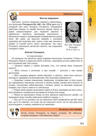 261
Найдопитливішим
Батько медицини
«Батьком» сучасної медицини вважають давньогрець-
кого філософа Гіппократа (бл. 460 – бл. 370 р. до н. е.). В
укладеній ним книзі «Колекції Гіппократа» описувалися
симптоми (ознаки) та перебіг багатьох хвороб. Автор не
радив використовувати для лікування амулети й
замовляння. Натомість пропонував розпочинати з
обстеження хворого, рекомендував лікарям вивчати досвід
колег. Він довів, що будь-яка хвороба є наслідком
шкідливих для організму змін, кожна з яких має причини в
умовах та способі життя, якості харчування, сну тощо.
Гіппократу приписують авторство присяги, яку традиційно
складають лікарі.
Клятва Гіппократа
(зі скороченнями)
«Я засвідчую під присягою перед лікарями Аполлоном, Асклепієм, Гігіеєю та
Панацеєю, беручи у свідки всіх богів та богинь, і відповідно до моїх здібностей та
мого розуміння даю таку клятву:
— Цінувати нарівні зі своїми батьками того, хто навчив мене лікарської
умілості.
— Жити спільно з учителем, а при потребі — ділитися з ним своїми
достатками.
— Його нащадків вважати своїми братами, а вмілість, якою вони захочуть
оволодіти, передавати їм безкорисливо і без письмової домовленості.
— Знаннями, усними повчаннями, правилами, інструментами та всім іншим,
що передбачено навчанням, ділитися зі своїми синами, синами мого вчителя та
учнями, пов’язаними зобов’язаннями і клятвою, даною за законами лікарської
професії, але тільки з ними й ні з ким більше.
— Режим своїм хворим приписувати задля їх блага, відповідно до моїх знань і
мого розуміння, утримуючись від завдання їм будь-якої шкоди.
— Ніколи не приписувати нікому на його прохання смертельного засобу і не
підказувати йому способу здійснення подібного задуму. <…>
— Про що б я не дізнався під час виконання своїх професійних дій або окрім
них, що б не побачив і не почув про дії людського життя, які не слід будь-коли
розголошувати, я змовчу, вважаючи це таємницею.
Не мусиш, але спробуй
Зістав клятву Гіппократа та Кодекс істориків. Які обов’язки
істориків нагадують Тобі обов’язки лікарів?
Рис.129. Гіппократ.
Погруддя
ІІІ–ІІ ст. до н. е.
 