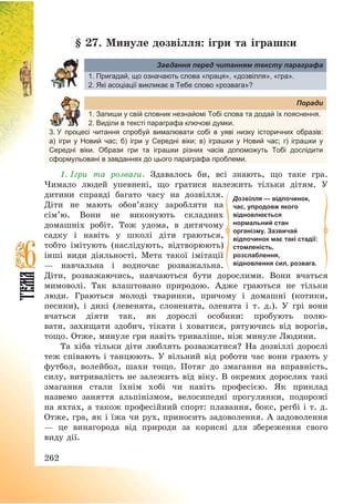 262
§ 27. Минуле дозвілля: ігри та іграшки
Завдання перед читанням тексту параграфа
1. Пригадай, що означають слова «праця», «дозвілля», «гра».
2. Які асоціації викликає в Тебе слово «розвага»?
Поради
1. Запиши у свій словник незнайомі Тобі слова та додай їх пояснення.
2. Виділи в тексті параграфа ключові думки.
3. У процесі читання спробуй вималювати собі в уяві низку історичних образів:
а) ігри у Новий час; б) ігри у Середні віки; в) іграшки у Новий час; г) іграшки у
Середні віки. Образи гри та іграшки різних часів допоможуть Тобі дослідити
сформульовані в завданнях до цього параграфа проблеми.
1. Ігри та розваги. Здавалось би, всі знають, що таке гра.
Чимало людей упевнені, що гратися належить тільки дітям. У
дитини справді багато часу на дозвілля.
Діти не мають обов’язку заробляти на
сім’ю. Вони не виконують складних
домашніх робіт. Тож удома, в дитячому
садку і навіть у школі діти граються,
тобто імітують (наслідують, відтворюють)
інші види діяльності. Мета такої імітації
– навчальна і водночас розважальна.
Діти, розважаючись, навчаються бути дорослими. Вони вчаться
мимоволі. Так влаштовано природою. Адже граються не тільки
люди. Граються молоді тваринки, причому і домашні (котики,
песики), і дикі (левенята, слоненята, оленята і т. д.). У грі вони
вчаться діяти так, як дорослі особини: пробують полю-
вати, захищати здобич, тікати і ховатися, рятуючись від ворогів,
тощо. Отже, минуле гри навіть триваліше, ніж минуле Людини.
Та хіба тільки діти люблять розважатися? На дозвіллі дорослі
теж співають і танцюють. У вільний від роботи час вони грають у
футбол, волейбол, шахи тощо. Потяг до змагання на вправність,
силу, витривалість не залежить від віку. В окремих дорослих такі
змагання стали їхнім хобі чи навіть професією. Як приклад
назвемо заняття альпінізмом, велосипедні прогулянки, подорожі
на яхтах, а також професійний спорт: плавання, бокс, регбі і т. д.
Отже, гра, як і їжа чи рух, приносить задоволення. А задоволення
– це винагорода від природи за корисні для збереження свого
виду дії.
Дозвілля — відпочинок,
час, упродовж якого
відновлюється
нормальний стан
організму. Зазвичай
відпочинок має такі стадії:
стомленість,
розслаблення,
відновлення сил, розвага.
 