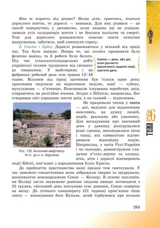 263
Яка ж користь від розваг? Якщо діти, граючись, вчаться
дорослого життя, то дорослі – навпаки. Для них розваги – це
спосіб повернутись у дитинство, коли людина ще не усвідом-
лювала усіх складнощів життя і не боялася каліцтва та смерті.
Тож для дорослого розважитись означає зняти психічне
напруження, забутися, щоб уникнути стресу.
2. Свята і будні. Дорослі розважаються у вільний від праці
час. Так було завжди. Попри те, що колись працювати було
фізично важко, та й роботи було багато.
Під час сільськогосподарських робіт
українські селяни трудилися від світанку
до смеркання. У майстернях і на
фабриках робочий день теж тривав 12—16
годин. Вільним від праці щотижня був тільки один день:
християни виділяли на відпочинок неділю, юдеї – суботу,
мусульмани – п’ятницю. Пояснювали існування неробочих днів,
спираючись на релігійне вчення. Згідно з Біблією, наприклад, Бог
створював світ упродовж шести днів, а на сьомий – відпочивав.
Не працювали також у свята
– дні, виділені для відзначення
важливих, на думку людей,
подій, реальних або уявлених.
Для нагадування про значимий
день у давнину розігрувалися
різні сценки, виконувалися пісні
і танці, які символічно відтво-
рювали відповідну подію.
Наприклад, з часів Русі-України
і по сьогодні, демонструючи гля-
дачам п’єску-вертеп та коляду-
ючи, діти і дорослі відтворюють
події Біблії, пов’язані з народженням Ісуса Христа.
До прийняття християнства наші предки теж святкували. У
час зимового сонцестояння вони зображали тварин та щедрували,
вшановуючи новонароджене Сонце – Коляду. В основу поклонін-
ня Коляді лягло зауважене давніми людьми явище: починаючи з
25 грудня, світловий день поступово стає довшим, Сонце повертає
на весну. До літнього сонцевороту (21 червня) прив’язане інше
свято – вшанування бога Купала, який турбувався про польові
Свято — день або дні,
коли урочисто
відзначають видатні події,
пам’ятні дати.
Рис. 130. Античний амфітеатр.
ІІІ ст. до н. е. Херсонес
 