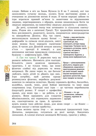 264
плоди. Забави в ніч на Івана Купала (з 6 на 7 липня), які так
захоплюють сучасну молодь, колись були магічними діями з
очищення за допомогою вогню й води. З часом народні забави та
ігри втратили прямий зв’язок із заняттями та віруваннями
людини, перетворившись з обрядів, якими вшановували богів чи
людські звершення, на самостійну людську діяльність – розваги.
До речі, сучасний театр теж починався із сільських святку-
вань. Родом він з античної Греції. Тут традиційно вшановували
бога рослинності, родючості, вологи, покровителя виноградарства
та виноробства Діоніса. Під час свята
виголошували похвали цьому богові –
дифірамби та співали пісні-діалоги, зміст
яких можна було передати сценічною
дією. З часом для Діонісій почали писати
п’єси – трагедії й комедії, а для
виконання вистави придумали спеціальну
будівлю – амфітеатр (рис. 130).
3. Гра та праця. У дорослих часу на
розваги небагато. Натомість діти сьогодні
більшість свого дозвілля проводять,
граючись. І не тільки тому, що вони
фізично слабші від дорослих та менш
витривалі. Не лише через те, що батьки
люблять своїх дітей та дбають про них.
Ігри потрібні, щоб дитина краще
розвинулася фізично, виробила розумові
навички та зміцніла психічно. Цьому сприяють футбол, баскетбол,
волейбол, хокей, теніс, різні бойові мистецтва та інші види
спортивних ігор. Сьогодні такі ігри – це частина виробництва
(індустрії) розваг. У спорті є професійні
гравці, для яких гра – це робота, а не
розвага. Вони працюють для глядачів-
вболівальників, які отримують задоволен-
ня, спостерігаючи за грою. А організо-
вують кожне таке дійство люди, для яких спорт – це бізнес –
надання послуг з метою прибутку.
Інша велика група ігор – це навчальні (дидактичні) ігри.
Дівчатка, наприклад, готуються до ролі матері, бавлячись
ляльками. А хлопці вчаться захищати Вітчизну, граючи у війну.
Праця — цілеспрямована
діяльність людини для
збереження, видозміни і
пристосування довкілля
до своїх потреб, вироб-
ництво матеріальних і
духовних цінностей, будь-
яких товарів чи послуг.
Театр — вид мистецтва,
що відображає життя в
сценічній дії, яку
виконують актори перед
глядачами. Театром часто
називають установу, групу
артистів, які дають
сценічні вистави, і
приміщення, будинок, у
якому вони відбуваються.
Розвага — те, що
розвеселяє, забавляє
людину, піднімає їй
настрій.
 
