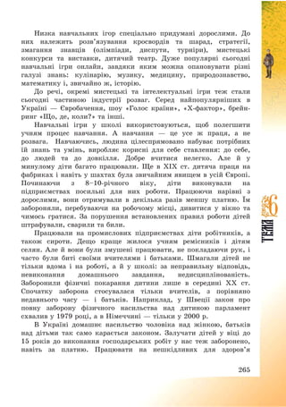 265
Низка навчальних ігор спеціально придумані дорослими. До
них належить розв’язування кросвордів та шарад, стратегії,
змагання знавців (олімпіади, диспути, турніри), мистецькі
конкурси та виставки, дитячий театр. Дуже популярні сьогодні
навчальні ігри онлайн, завдяки яким можна опановувати різні
галузі знань: кулінарію, музику, медицину, природознавство,
математику і, звичайно ж, історію.
До речі, окремі мистецькі та інтелектуальні ігри теж стали
сьогодні частиною індустрії розваг. Серед найпопулярніших в
Україні – Євробачення, шоу «Голос країни», «Х-фактор», брейн-
ринг «Що, де, коли?» та інші.
Навчальні ігри у школі використовуються, щоб полегшити
учням процес навчання. А навчання – це усе ж праця, а не
розвага. Навчаючись, людина цілеспрямовано набуває потрібних
їй знань та умінь, виробляє корисні для себе ставлення: до себе,
до людей та до довкілля. Добре вчитися нелегко. Але й у
минулому діти багато працювали. Ще в ХІХ ст. дитяча праця на
фабриках і навіть у шахтах була звичайним явищем в усій Європі.
Починаючи з 8—10-річного віку, діти виконували на
підприємствах посильні для них роботи. Працюючи нарівні з
дорослими, вони отримували в декілька разів меншу платню. Їм
забороняли, перебуваючи на робочому місці, дивитися у вікно та
чимось гратися. За порушення встановлених правил роботи дітей
штрафували, сварили та били.
Працювали на промислових підприємствах діти робітників, а
також сироти. Дещо краще жилося учням ремісників і дітям
селян. Але й вони були змушені працювати, не покладаючи рук, і
часто були биті своїми вчителями і батьками. Шмагали дітей не
тільки вдома і на роботі, а й у школі: за неправильну відповідь,
невиконання домашнього завдання, недисциплінованість.
Заборонили фізичні покарання дитини лише в середині ХХ ст.
Спочатку заборона стосувалася тільки вчителів, з порівняно
недавнього часу – і батьків. Наприклад, у Швеції закон про
повну заборону фізичного насильства над дитиною парламент
схвалив у 1979 році, а в Німеччині – тільки у 2000 р.
В Україні домашнє насильство чоловіка над жінкою, батьків
над дітьми так само карається законом. Залучати дітей у віці до
15 років до виконання господарських робіт у нас теж заборонено,
навіть за платню. Працювати на нешкідливих для здоров’я
 