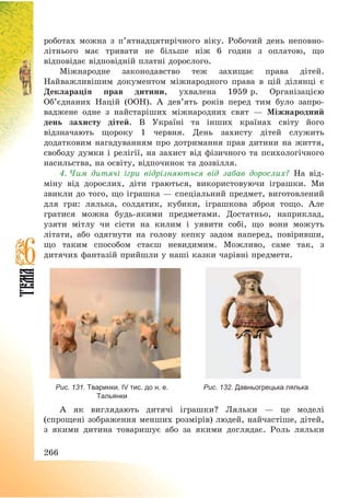 266
роботах можна з п’ятнадцятирічного віку. Робочий день неповно-
літнього має тривати не більше ніж 6 годин з оплатою, що
відповідає відповідній платні дорослого.
Міжнародне законодавство теж захищає права дітей.
Найважливішим документом міжнародного права в цій ділянці є
Декларація прав дитини, ухвалена 1959 р. Організацією
Об’єднаних Націй (ООН). А дев’ять років перед тим було запро-
ваджене одне з найстаріших міжнародних свят – Міжнародний
день захисту дітей. В Україні та інших країнах світу його
відзначають щороку 1 червня. День захисту дітей служить
додатковим нагадуванням про дотримання прав дитини на життя,
свободу думки і релігії, на захист від фізичного та психологічного
насильства, на освіту, відпочинок та дозвілля.
4. Чим дитячі ігри відрізняються від забав дорослих? На від-
міну від дорослих, діти граються, використовуючи іграшки. Ми
звикли до того, що іграшка – спеціальний предмет, виготовлений
для гри: лялька, солдатик, кубики, іграшкова зброя тощо. Але
гратися можна будь-якими предметами. Достатньо, наприклад,
узяти мітлу чи сісти на килим і уявити собі, що вони можуть
літати, або одягнути на голову кепку задом наперед, повіривши,
що таким способом стаєш невидимим. Можливо, саме так, з
дитячих фантазій прийшли у наші казки чарівні предмети.
Рис. 131. Тваринки. IV тис. до н. е.
Тальянки
Рис. 132. Давньогрецька лялька
А як виглядають дитячі іграшки? Ляльки – це моделі
(спрощені зображення менших розмірів) людей, найчастіше, дітей,
з якими дитина товаришує або за якими доглядає. Роль ляльки
 