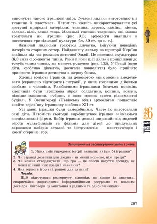 267
виконують також іграшкові звірі. Сучасні ляльки виготовляють з
тканини й пластмаси. Натомість колись використовувалися усі
доступні природні матеріали: тканина, дерево, камінь, кістка,
солома, віск, глина тощо. Маленькі глиняні тваринки, які можна
трактувати як іграшки (рис. 131), археологи знайшли в
поселеннях трипільської культури (бл. 30 ст. до н. e.).
Зазвичай ляльками граються дівчатка, імітуючи поведінку
матерів та старших сестер. Найдавнішу ляльку на території України
знайшли під час розкопок античної Ольвії. Це невелика скульптурка
(6,3 см) з сіро-жовтої глини. Руки й ноги цієї ляльки прикріплені до
тулуба таким чином, що можуть рухатися (рис. 132). У Греції (коли
діти, особливо дівчатка, досягали повноліття) було прийнято
приносити іграшки дитинства в жертву богам.
Хлопці воліють іграшки, за допомогою яких можна змоделю-
вати (спрощено відтворити) ситуації, у яких головними дійовими
особами є чоловіки. Улюбленими іграшками багатьох поколінь
хлопчиків були іграшкова зброя, солдатики, коники, возики,
пізніше машинки, кубики, з яких можна звести різноманітні
будівлі. У Звенигороді (Львівська обл.) археологам пощастило
знайти дерев’яну іграшкову шаблю з XII ст.
Усі давні іграшки були саморобними. Часто їх виготовляли
самі діти. Натомість сьогодні виробництвом іграшок займаються
спеціалізовані фірми. Вибір іграшок доволі широкий: від моделей
героїв мультфільмів та фільмів для дітей до придуманих
дорослими наборів деталей та інструментів – конструкторів і
комп’ютерних ігор.
Запитання на застосування умінь і знань
1. Яких змін упродовж історії зазнали: а) ігри б) іграшки?
2. Чи справді дозвілля для людини не менш корисне, ніж праця?
3. Чи можна стверджувати, що гра – це спосіб набуття досвіду, не
менш цінний ніж праця і навчання?
4. Яка користь ігор та іграшок для дитини?
Поради:
Щоб підготувати розгорнуту відповідь на кожне із запитань,
скористайся додатковими інформаційними ресурсами та власним
досвідом. Обговори ці запитання з рідними та однокласниками.
 