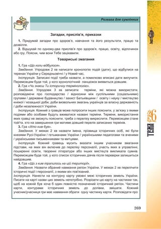 269
Розвага для сумлінних
Загадки, прислів’я, приказки
1. Придумай загадки про здоров’я, навчання та його результати, працю та
дозвілля.
2. Відшукай по одному-два прислів’я про здоров’я, працю, освіту, відпочинок
або гру. Поясни, чим вони Тебе зацікавили.
Товариські змагання
1. Гра «Що коли відбулося».
Завдання. Упродовж 2 хв написати хронологію подій (дати), що відбулися на
теренах України у Середньовіччі / у Новий час.
Інструкція. Записані події треба назвати, а помилково вписані дати вилучити.
Переможцем буде той, у кого хронологічний ланцюжок виявиться довшим.
2. Гра «Чи знаєш Ти історичну термінологію».
Завдання. Упродовж 3 хв записати терміни, які можна використати,
розповідаючи про господарство / відносини між суспільними (соціальними)
групами / державне будівництво / захист Батьківщини / освіту і науку / мистецтво
княжої / козацької доби, доби визвольних змагань українців за власну державність
/ доби незалежності України.
Інструкція. Кожний з гравців може попросити інших пояснити, у зв’язку з якими
подіями або особами будуть вживатися названі терміни. Терміни, використання
яких гравці не зможуть пояснити, треба з переліку викреслити. Переможцем стане
той/та, хто на завершення гри матиме довший перелік записаних термінів.
3. Гра «Хто ким був».
Завдання. У межах 2 хв назвати імена, прізвища історичних осіб, які були
князями Русі-України / гетьманами України / українськими педагогами та вченими
/ українськими письменниками та митцями.
Інструкція. Кожний гравець мусить вказати іншим учасникам змагання
підстави, на яких він включив до переліку персоналії, участь яких в управлінні,
поширенні освіти, творенні літератури або інших мистецтв викликала сумнів.
Переможцем буде той, у кого список історичних діячів після перевірки залишиться
найдовшим.
4. Гра «Що з ким трапилось на цій території».
Завдання. Назвати обраний навмання регіон України. У межах 2 хв перелічити
історичні події і персоналії, з якими він пов'язаний.
Інструкція. Нанести на контурну карту умовні межі історичних земель України.
Писати на карті назви цих земель непотрібно. Розрізати цю карту на частинки так,
щоб на кожній був хоча б один повністю позначений історичний регіон. Частини
карти, контурами історичних земель до долівки, змішати. Кожний
учасник/учасниця гри має навмання обрати одну частинку карти. Розповідати про
 