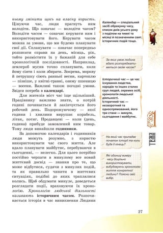 27
ньому змінити щось на власну користь.
Цінуючи час, люди прагнуть ним
володіти. Що означає – володіти часом?
Володіти часом – означає керувати ним і
використовувати його. Керувати часом
можна за умови, що ми будемо планувати
свої дії. Спланувати – означає попередньо
розписати справи на день, місяць, рік,
тобто розмістити їх у бажаній для себе
хронологічній послідовності. Наприклад,
землероб мусив точно спланувати, коли
йому сіяти і коли збирати. Зокрема, моркву
й петрушку сіють ранньої весни, картоплю
– пізніше, у квітні-травні, озиму пшеницю
– восени. Важливі також погодні умови.
Звідси потреба в календарі.
Для жителів міст час іще щільніший.
Працівнику важливо знати, о котрій
годині починається й закінчується його
робочий день. Подорожуючому – якої
години і хвилини вирушає корабель,
літак, потяг. Продавцеві – коли (день,
година) прибуде замовлений ним товар.
Тому люди винайшли годинники.
Календар — спеціальний
засіб обрахунку часу,
список днів усього року
з поділом на тижні та
місяці й позначенням свят,
історичних подій тощо.
За яких умов людина
вдало розпоряджати-
меться своїм часом?
Історичний час — це час
існування людства,
народів та інших сталих
груп людей, окремих осіб,
хронологія людської
діяльності.
Історичний час —
незворотний та
односпрямований, його
три стани — минуле,
сьогодення і майбутнє.
За допомогою календарів і годинників
люди можуть розумно, з користю
використовувати час свого життя. Але
вдало планувати майбутнє, перебуваючи в
сьогоденні, – нелегко. Для цього потрібно
постійно черпати в минулому все новий
життєвий досвід – знання про те, що
може відбутися, судячи з минулих подій,
та як правильно чинити в життєвих
ситуаціях, подібні до яких траплялися
колись. Щоб обдумати минуле, доведеться
розглядати події, враховуючи їх хроно-
логію. Хронологію людської діяльності
називають історичним часом. Розпочи-
нається історія в час виникнення Людини
На який час припадає
початок історії та коли
буде її кінець?
Які одиниці виміру
часу доцільно
використовувати,
вибудовуючи хронологію
життя конкретної
людини? Поясни свій
вибір.
 