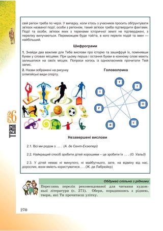 270
свій регіон треба по черзі. У випадку, коли хтось з учасників просить обґрунтувати
зв'язок названої події, особи з регіоном, такий зв'язок треба підтвердити фактами.
Події та особи, зв'язок яких з теренами історичної землі не підтверджені, з
переліку вилучаються. Переможцем буде той/та, в кого перелік подій та імен —
найбільший.
Шифрограми
1. Знайди два важливі для Тебе вислови про історію та зашифруй їх, помінявши
букви у словах місцями. При цьому перша і остання букви в кожному слові мають
залишатися на своїх місцях. Попроси когось із однокласників прочитати Твій
запис.
2. Назви зображені на рисунку Головоломка
олімпійські види спорту.
І
Т
І
О
С
Р
Я
Незавершені вислови
2.1. Всі ми родом з … . (А. де Сент-Екзюпері)
2.2. Найкращий спосіб зробити дітей хорошими – це зробити їх … . (О. Уальд)
2.3. У дітей немає ні минулого, ні майбутнього, зате, на відміну від нас,
дорослих, вони вміють користуватися… . (Ж. де Лабрюйєр)
Обдумай спільно з рідними
Переглянь перелік рекомендованої для читання худож-
ньої літератури (с. 271). Обери, порадившись з ріднею,
твори, які Ти прочитаєш улітку.
 