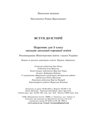 Навчальне видання
Пастушенко Роман Ярославович
ВСТУП ДО ІСТОРІЇ
Підручник для 5 класу
закладів загальної середньої освіти
Рекомендовано Міністерством освіти і науки України
Видано за рахунок державних коштів. Продаж заборонено.
Головний редактор Іван Білах
Редактор Ігор Миколів
Комп’ютерне верстання Мар’яни Тераз
Дизайн Любомира Бейгера
У художньому оформленні підручника використано роботи
художника Олега Шупляка
Науковий редактор Мар’ян Мудрий
Картографічні роботи Мирослав Зінкевич
Підписано до друку 20.08.2018 р. Формат 70х100 1/16.
Папір офсетний. Гарнітура SchoolBook. Друк офсетний.
Умовно-друк. арк. 22,032. Обл.-вид. арк. 19,0. Наклад 15860 прим. Зам.
ТзОВ «Видавництво Астон» 46006, м. Тернопіль, вул. Гайова, 8
Свідоцтво про внесення до Державного реєстру суб’єктів
видавничої справи ТР №28 від 09. 06. 2005 р.
www.aston.te.ua, Е-mail: tovaston@gmail.com
 