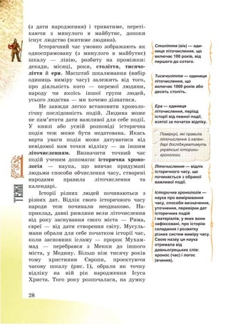 28
(з дати народження) і триватиме, переті-
каючи з минулого в майбутнє, допоки
існує людство (житиме людина).
Історичний час умовно зображають як
односпрямовану (з минулого в майбутнє)
шкалу – лінію, розбиту на проміжки:
декади, місяці, роки, століття, тисячо-
ліття й ери. Масштаб шкалювання (вибір
одиниць виміру часу) залежить від того,
про діяльність кого – окремої людини,
народу чи якоїсь іншої групи людей,
усього людства – ми хочемо дізнатися.
Не завжди легко встановити хроноло-
гічну послідовність подій. Людина може
не пам’ятати дати важливої для себе події.
У книзі або усній розповіді історична
подія теж може бути недатована. Якась
варта уваги подія може датуватися від
невідомої нам точки відліку – за іншим
літочисленням. Визначити точний час
подій ученим допомагає історична хроно-
логія – наука, що вивчає придумані
людьми способи обчислення часу, створені
народами правила літочислення та
календарі.
Століття (вік) — оди-
ниця літочислення, що
включає 100 років, від
першого до сотого.
Тисячоліття — одиниця
літочислення, що
включає 1000 років або
десять століть.
Ера — одиниця
літочислення, період
історії від певної події,
взятої за початок відліку.
Поміркуй, які правила
літочислення й кален-
дарі досліджуватимуть
українські історики-
хронологи.
Літочислення — відлік
історичного часу, що
починається з обраної
важливої події.
Історії різних людей починаються з
різних дат. Відлік свого історичного часу
народи теж починали неоднаково. На-
приклад, давні римляни вели літочислення
від року заснування свого міста – Рима,
євреї – від дати створення світу. Мусуль-
мани обрали для себе початком історії час,
коли засновник ісламу – пророк Мухам-
мад – перебрався з Мекки до іншого
міста, у Медину. Більш ніж тисячу років
тому християни Європи, проектуючи
часову шкалу (рис. 1), обрали як точку
відліку на ній рік народження Ісуса
Христа. Того року розпочалася, на думку
Історична хронологія —
наука про вимірювання
часу, способи визначення,
уточнення, перевірки дат
історичних подій
і матеріалів, у яких вони
зафіксовані, про історію
складання і розвитку
різних систем виміру часу.
Свою назву ця наука
отримала від
давньогрецьких слів:
хронос (час) і логос
(вчення).
 