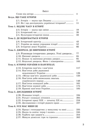 3
Зміст
Слово від автора ...................................................... 4
Вступ. ЩО ТАКЕ ІСТОРІЯ
§ 1. Історія – наука про Людину .............................. 7
§ 2. Як і що досліджують українські історики? .......... 11
Тема 1. ВІДЛІК ЧАСУ В ІСТОРІЇ
§ 3. Історія – наука про зміни ................................. 19
§ 4. Історичний час .................................................. 26
§ 5. Культурно-історичні епохи ................................. 33
Тема 2. ДЕ ВІДБУВАЄТЬСЯ ІСТОРІЯ
§ 6. Історичний простір ............................................ 43
§ 7. Україна на мапах упродовж історії ..................... 52
§ 8. Історичні землі України ..................................... 66
Тема 3. ДЖЕРЕЛА ДО ВИВЧЕННЯ ІСТОРІЇ
§ 9. Різновиди історичних джерел. Усні джерела .. 77
§ 10. Писемні джерела ............................................. 85
§ 11. Пошук та вивчення речових джерел .................. 95
§ 12. Візуальні джерела. Фото- і кінохроніка ............. 105
Тема 4. ІСТОРІЯ УКРАЇНИ В ПАМ’ЯТКАХ
§ 13. Історична пам’ять і пам’ятки 117
§ 14. Пам’ятки доби державної
незалежності України ...................................... 126
§ 15. «Місця пам’яті» радянської доби ...................... 133
§ 16. Пам’ятки доби визвольних змагань
українського народу......................................... 148
§ 17. Пам’ятки козацької доби.................................. 161
§ 18. Пам’ятки княжої доби ..................................... 175
§ 19. Правові пам’ятки України................................ 185
Тема 5. ДОСЛІДНИКИ ІСТОРІЇ
§ 20. Пізнання історії............................................... 194
§ 21. Руські і козацькі літописи................................ 205
§ 22. Історичні праці ХІХ – початку ХХ ст............... 216
§ 23. Дослідження з історії рідного краю ................... 227
Тема 6. УСЕ МАЄ МИНУЛЕ
§ 24. Праця і господарство: у минулому та нині ......... 235
§ 25. Наука та освіта: тепер і колись ......................... 245
§ 26. Турбота про здоров’я........................................ 254
§ 27. Минуле дозвілля: ігри та іграшки ..................... 262
 