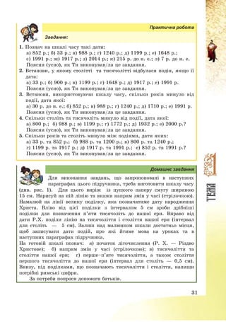 31
Практична робота
Завдання:
1. Познач на шкалі часу такі дати:
а) 852 р.; б) 33 р.; в) 988 р.; г) 1240 р.; д) 1199 р.; е) 1648 р.;
є) 1991 р.; ж) 1917 р.; з) 2014 р.; к) 215 р. до н. е.; л) 7 р. до н. е.
Поясни (усно), як Ти виконував/ла це завдання.
2. Встанови, у якому столітті та тисячолітті відбулася подія, якщо її
дата:
а) 33 р.; б) 900 р.; в) 1199 р.; г) 1648 р.; д) 1917 р.; е) 1991 р.
Поясни (усно), як Ти виконував/ла це завдання.
3. Встанови, використовуючи шкалу часу, скільки років минуло від
події, дата якої:
а) 30 р. до н. е.; б) 852 р.; в) 988 р.; г) 1240 р.; д) 1710 р.; е) 1991 р.
Поясни (усно), як Ти виконував/ла це завдання.
4. Скільки століть та тисячоліть минуло від події, дата якої:
а) 800 р.; б) 988 р.; в) 1199 р.; г) 1772 р.; д) 1932 р.; е) 2000 р.?
Поясни (усно), як Ти виконував/ла це завдання.
5. Скільки років та століть минуло між подіями, дати яких:
а) 33 р. та 852 р.; б) 988 р. та 1200 р.; в) 800 р. та 1240 р.;
г) 1199 р. та 1917 р.; д) 1917 р. та 1991 р.; е) 852 р. та 1991 р.?
Поясни (усно), як Ти виконував/ла це завдання.
Домашнє завдання
Для виконання завдань, що запропоновані в наступних
параграфах цього підручника, треба виготовити шкалу часу
(див. рис. 1). Для цього виріж із цупкого паперу смугу шириною
15 см. Нарисуй на ній лінію та вкажи напрям змін у часі (стрілочкою).
Намалюй на лінії велику поділку, яка позначатиме дату народження
Христа. Вліво від цієї поділки з інтервалом 5 см зроби дрібніші
поділки для позначення п’яти тисячоліть до нашої ери. Вправо від
дати Р.Х. поділи лінію на тисячоліття і століття нашої ери (інтервал
для століть – 5 см). Залиш над малюнком шкали достатньо місця,
щоб записувати дати подій, про які йтиме мова на уроках та в
наступних параграфах підручника.
На готовій шкалі познач: а) початок літочислення (Р. Х. – Різдво
Христове); б) напрям змін у часі (стрілочкою); в) тисячоліття та
століття нашої ери; г) перше—п’яте тисячоліття, а також століття
першого тисячоліття до нашої ери (інтервал для століть – 0,5 см).
Внизу, під поділками, що позначають тисячоліття і століття, напиши
потрібні римські цифри.
За потреби попроси допомоги батьків.
 