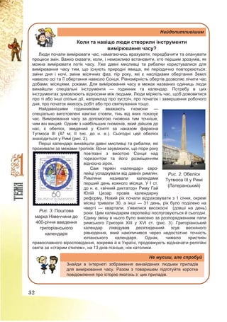 32
Найдопитливішим
Коли та навіщо люди створили інструменти
вимірювання часу?
Люди почали вимірювати час, намагаючись врахувати, передбачити та опанувати
процеси змін. Важко сказати, коли, і неможливо встановити, хто першим зрозумів, як
можна вимірювати потік часу. Уже давні мисливці та рибалки користувалися для
вимірювання часу тим, що існують природні явища, які періодично повторюються:
зміни дня і ночі, зміни місячних фаз, пір року, які є наслідками обертання Землі
навколо осі та її обертання навколо Сонця. Рівномірність обертів дозволяє лічити час
добами, місяцями, роками. Для вимірювання часу в межах названих одиниць люди
винайшли спеціальні інструменти — годинник та календар. Потребу в цих
інструментах зумовлюють відносини між людьми. Люди міряють час, щоб домовитися
про ті або інші спільні дії, наприклад про зустріч, про початок і завершення робочого
дня, про початок якихось робіт або про святкування тощо.
Найдавнішими годинниками вважають гномони —
спеціально виготовлені кам’яні стовпи, тінь від яких показує
час. Вимірювання часу за допомогою гномона тим точніше,
чим він вищий. Одним з найбільших гномонів, який дійшов до
нас, є обеліск, зведений у Єгипті за наказом фараона
Тутмоса ІІІ (47 м; ІІ тис. до н. е.). Сьогодні цей обеліск
знаходиться у Римі (рис. 2).
Перші календарі винайшли давні мисливці та рибалки, які
проживали за межами тропіків. Вони зауважили, що пори року
пов’язані з висотою Сонця над
горизонтом та його розміщенням
відносно зірок.
Сам термін «календар» євро-
пейці успадкували від давніх римлян.
Римляни називали календами
перший день кожного місяця. У І ст.
до н. е. «вічний диктатор» Риму Гай
Юлій Цезар провів календарну
реформу. Новий рік почали відраховувати з 1 січня, окремі
місяці тривали 30, а інші — 31 день, рік було поділено на
чверті — квартали, з’явилися високосні (довші на день)
роки. Цим календарем європейці послуговуються й сьогодні.
Єдину зміну в нього було внесено за розпорядженням папи
римського Григорія ХІІІ у ХVІ ст. (рис. 3). Григоріанський
календар ліквідував десятиденний зсув весняного
рівнодення, який накопичився через недостатню точність
юліанського календаря. Однак, чимало християн
православного віросповідання, зокрема й в Україні, продовжують відзначати релігійні
свята за «старим стилем», на 13 днів пізніше, ніж католики.
Не мусиш, але спробуй
Знайди в Інтернеті зображення винайдених людьми приладів
для вимірювання часу. Разом з товаришем підготуйте коротке
повідомлення про історію якогось з цих приладів.
Рис. 3. Поштова
марка Німеччини до
400-річчя введення
григоріанського
календаря
Рис. 2. Обеліск
Тутмоса ІІІ у Римі
(Латеранський)
 