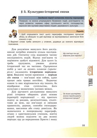 33
§ 5. Культурно-історичні епохи
Завдання перед читанням тексту параграфа
Поміркуй, чи можна упорядкувати безмежжя подій, розглядаючи по
черзі розвиток окремих сфер суспільного життя: господарства,
відносин між групами (верствами) людей, державності, культури.
Поради
1. Щоб опрацювати текст цього параграфа, послідовно прочитай
абзац за абзацом та дай відповіді на відтворювальні запитання біля
кожного з них.
2. Виділені слова треба записати у словник, додавши до кожного відповідне
пояснення.
Для розуміння минулого його дослід-
никові потрібно вчинити кілька послідов-
них дій. Спочатку слід відновити часову
послідовність подій. Відтак пов’язати та
порівняти здобуті відомості. Для цього їх
треба групувати, умовно ділячи
історичний час на частини. Групування
подій у часі за якоюсь ознакою (крите-
рієм) називають історичною періодиза-
цією. Виділені часові проміжки – періоди
або епохи – пов’язані між собою, адже
процес змін триває постійно. Водночас
кожен із них відрізняється від іншого, бо
відображає стан суспільства, його
культури у визначених часових межах.
Що пов’язує та що
відрізняє різні періоди?
Для зручності дослідження минулого
різні історики обирають різні основи
(критерії) періодизації – від простого
поділу за роками, десятиліттями, століт-
тями до меж, що пов’язані зі змінами
правителів, держав, способів господарю-
вання, мислення або стану довкілля. Як
зазначалося в попередньому параграфі,
згідно з християнським ученням, життя
людей можна поділити на два великі
періоди: еру до народження Христа і нашу
За якими критеріями
можна періодизувати
історичний процес?
 
