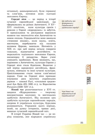35
останньої, давньоримської, були германці
та слов’яни, потомки яких сьогодні
заселяють Європу.
Середні віки – це період в історії
сучасної європейської цивілізації, що
сформувалась на руїнах Античності. У XV—
XVI століттях, коли культура греків і
римлян у Європі «відродилась» із забуття,
її прихильники та дослідники вирішили
назвати так тисячоліття між Античністю та
новою епохою. Середньовіччя вони вважали
«темними віками», коли наука, освіта,
мистецтва, перебуваючи під сильним
впливом Церкви, занепали. Натомість у
ХІХ ст. про цей період почали говорити
схвально, відзначаючи релігійність та
моральність тодішнього населення Європи,
насамперед її рицарства. Зараз учені
уникають крайнощів. Вони визнають, що,
порівняно з Античністю, культура Європи у
Середні віки стала біднішою. Водночас у
цей період зародилися англійська, фран-
цузька, німецька та інші сучасні культури.
Цивілізованими стали також слов’янські
народи. Саме на Середні віки припадає
існування двох могутніх українських
держав – княжої Русі, «стольним градом»
якої був Київ (ІХ—ХІІІ ст.), та Королівства
Руського (ХІІІ—ХІV ст.).
Що свідчить про
формування у
Середньовіччі
українського народу?
Новий час розпочинається у ХVІ ст.
завдяки «Відродженню» – творчому
використанню наукових та мистецьких
здобутків Античності. Під впливом цих
здобутків культури європейських народів,
зокрема й українська культура, бурхливо
розвиваються. Упродовж цього періоду,
який, на думку істориків, триває досі,
виникає сучасний європейський світ.
В історії України Новий час – це пе-
ріод козацтва, яке відродило українську
Чим Новий час
відрізняється від
Середньовіччя?
 