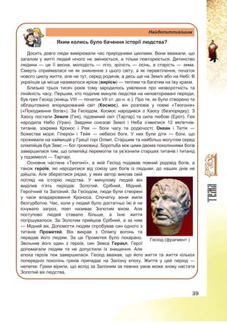 39
Найдопитливішим
Яким колись було бачення історії людства?
Досить довго люди вимірювали час природними циклами. Вони вважали, що
загалом у житті людей нічого не змінюється, а тільки повторюється. Дитинство
людини — це її весна, молодість — літо, зрілість — осінь, а старість — зима.
Смерть сприймалася не як зникнення з цього світу, а як перевтілення, початок
нового циклу життя, але не тут, серед родичів, а десь ще на Землі або на Небі. В
українців це місце називалося ирієм (вирієм) — теплим та багатим на їжу краєм.
Близько трьох тисяч років тому зародилось уявлення про незворотність та
лінійність часу. Першим, хто поділив минуле людства на неповторювані періоди,
був грек Гесіод (кінець VIII — початок VII ст. до н. е.). Про те, як було створено та
облаштовано впорядкований світ (Космос), він розповів у поемі «Теогонія»
(«Походження богів»). За Гесіодом, Космос народився з Хаосу (безпорядку). З
Хаосу постали Земля (Гея), підземний світ (Тартар) та сила любові (Ерот). Гея
народила Небо (Уран). Завдяки союзові Землі і Неба з’явилися 12 велетнів-
титанів, зокрема Кронос і Рея — боги часу та родючості; Океан і Тетія —
божества моря; Гіперіон і Тейя — небесні боги. У них були діти — боги, що
проживали на найвищій у Греції горі Олімп. Старшим та найбільш могутнім серед
олімпійців був Зевс — бог громовиці. Боротьба між цими двома поколіннями богів
завершилася тим, що олімпійці перемогли та ув’язнили старших титанів і титанід
у підземеллі — Тартарі.
Основна частина «Теогонії», в якій Гесіод подавав повний родовід богів, а
також героїв, які народилися від союзу цих богів із людьми, до наших днів не
дійшла. Але збереглися рядки, у яких автор виклав свій
погляд на історію людства. У минулому людей він
виділив п’ять періодів: Золотий, Срібний, Мідний,
Героїчний та Залізний. За Гесіодом, люди були створені
у часи владарювання Кроноса. Спочатку вони жили
безтурботно. Час, коли у людей було достатньо їжі й не
існувало загроз, поет називає Золотим віком. Але
поступово людей ставало більше, а їхнє життя
погіршувалося. За Золотим прийшов Срібний, а за ним
— Мідний вік. Допомогти людям спробував син одного з
титанів Прометей. Він викрав з Олімпу вогонь та
передав його людям. За це Прометея було покарано.
Звільнив його один з героїв, син Зевса Геракл. Герої
допомагали людям та не допустили їх знищення. Але
епоха героїв теж завершилася. Гесіод вважав, що його життя та життя кількох
попередніх поколінь греків припадає на Залізну епоху. Життя у цей період —
нелегке. Греки вірили, що вслід за Залізним за певних умов може знову настати
Золотий вік людства.
Гесіод (фрагмент )
 