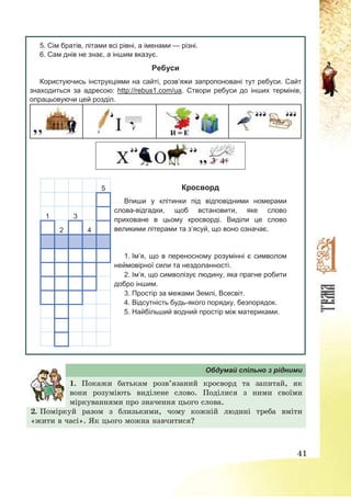 41
5. Сім братів, літами всі рівні, а іменами — різні.
6. Сам днів не знає, а іншим вказує.
Ребуси
Користуючись інструкціями на сайті, розв’яжи запропоновані тут ребуси. Сайт
знаходиться за адресою: http://rebus1.com/ua. Створи ребуси до інших термінів,
опрацьовуючи цей розділ.
5
1 3
2 4
Кросворд
Впиши у клітинки під відповідними номерами
слова-відгадки, щоб встановити, яке слово
приховане в цьому кросворді. Виділи це слово
великими літерами та з’ясуй, що воно означає.
1. Ім’я, що в переносному розумінні є символом
неймовірної сили та нездоланності.
2. Ім’я, що символізує людину, яка прагне робити
добро іншим.
3. Простір за межами Землі, Всесвіт.
4. Відсутність будь-якого порядку, безпорядок.
5. Найбільший водний простір між материками.
Обдумай спільно з рідними
1. Покажи батькам розв’язаний кросворд та запитай, як
вони розуміють виділене слово. Поділися з ними своїми
міркуваннями про значення цього слова.
2. Поміркуй разом з близькими, чому кожній людині треба вміти
«жити в часі». Як цього можна навчитися?
 