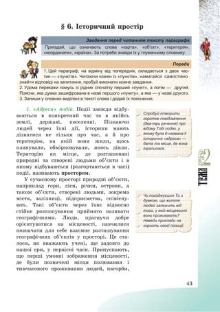 43
§ 6. Історичний простір
Завдання перед читанням тексту параграфа
Пригадай, що означають слова «карта», «об’єкт», «територія»,
«координати», «країна». За потреби знайди їх у тлумачному словнику.
Поради
1. Цей параграф, на відміну від попередніх, складається з двох час-
тин — «пунктів». Читаючи кожен із «пунктів», намагайся самостійно
знайти відповіді на запитання, пробуй виконати кожне завдання.
2. Удома перекажи комусь із рідних спочатку перший «пункт», а потім — другий.
Поясни, яка думка зашифрована в назві першого «пункту», а яка — у назві другого.
3. Запиши у словник виділені в тексті слова і додай їх пояснення.
1. «Адреси» подій. Події завжди відбу-
ваються в конкретний час та в якійсь
землі, державі, поселенні. Пізнаючи
людей через їхні дії, історики мають
дізнатися не тільки про час, а й про
територію, на якій вони жили, щось
планували, обмірковували, якось діяли.
Територію як місце, де розташовані
природні та створені людьми об’єкти і в
якому відбуваються (розгортаються в часі)
події, називають простором.
Спробуй створити
коротке повідомлення
(два-три речення) про
відому Тобі подію, у
якому була б названа її
історична «адреса» —
дата та місце, де вона
трапилася.
У сучасному просторі природні об’єкти,
наприклад гори, ліси, річки, острови, а
також об’єкти, створені людьми, зокрема
міста, залізниці, підприємства, співісну-
ють. Такі об’єкти через їхнє відносно
стійке розташування прийнято називати
географічними. Люди, прагнучи добре
орієнтуватися на місцевості, навчилися
позначати для себе взаємне розташування
географічних об’єктів у просторі. Це ста-
лося, як вважають учені, ще задовго до
нашої ери, у первісні часи. Припускають,
що перші умовні зображення місцевості,
де були позначені місця полювання і
тимчасового проживання людей, пагорби,
Чи погоджуєшся Ти з
думкою, що життя
людей залежить від
того, у якій місцевості
вони проживають?
Наведи приклади на
користь своєї позиції.
 