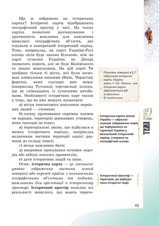45
Що ж зображено на історичних
картах? Історичні карти відображають
географічний простір у часі. На таких
картах позначені розташування і
протяжність важливих для пояснення
минулого географічних об’єктів, які
існували в конкретний історичний період.
Тому, наприклад, на карті України-Русі
площа лісів буде значно більшою, ніж на
карті сучасної України; на Дніпрі
позначать пороги, але не буде Канівського
та інших водосховищ. На цій карті Ти
знайдеш тільки ті міста, які були засно-
вані київськими князями (Київ, Чернігів);
фортеці, яких сьогодні вже немає
(наприклад Тустань); торговельні шляхи,
що не співпадають із сучасними автоба-
нами. Особливості історичних карт також
у тому, що на них можуть позначати:
а) місця тимчасового поселення первіс-
них людей – стоянки;
б) площу проживання окремих племен
чи народів, територію державних утворень,
яких сьогодні не існує;
в) територіальні зміни, що відбулися в
межах історичного періоду, наприклад
включення частини території однієї дер-
жави до складу іншої;
г) місця важливих битв;
д) напрямки просування кочових наро-
дів або військ якихось правителів;
е) дати історичних подій та інше.
Розглянь поміщені в § 7
підручника історичні
карти України
(мапи 1–10). Поясни, чим
історичні карти
відрізняються від:
а) фізичних;
б) політичних.
Історична карта (мапа)
України — образно-
знакове зображення подій,
що відбувалися на
території України у
визначений історичний
період, створене на
географічній основі.
Отже, історична карта – це зменшене
умовне зображення частини земної
поверхні або окремої країни з позначеними
географічними об’єктами та подіями,
важливими для орієнтації в історичному
просторі. Історичний простір охоплює всі
реальності минулого, що мають терито-
Історичний простір —
територія, де відбува-
лися історичні події.
 