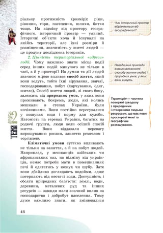 46
ріальну протяжність (розмір): ріки,
рівнини, гори, поселення, шляхи, битви
тощо. На відміну від простору геогра-
фічного, історичний простір – уявний.
Історичні об’єкти хоча й існували на
якійсь території, але їхні розміри й
розміщення, значимість у житті людей –
це продукт досліджень істориків.
Чим історичний простір
відрізняється від
географічного?
2. Цінність територіальної «адреси»
події. Чому важливо знати місце події
серед інших подій минулого не тільки в
часі, а й у просторі? На думки та дії людей
значною мірою впливає спосіб життя, який
вони ведуть, тобто їхні вірування, звичаї,
господарювання, побут (харчування, одяг,
житло). Спосіб життя людей, зі свого боку,
залежить від природних умов, у яких вони
проживають. Зокрема, люди, які колись
мешкали в степах України, були
кочівниками. Вони постійно пересувалися
у пошуках води і корму для худоби.
Натомість на теренах України, багатих на
родючі ґрунти, люди вели осілий спосіб
життя. Вони віддавали перевагу
вирощуванню рослин, заняттю ремеслом і
торгівлею.
Кліматичні умови суттєво впливають
не тільки на заняття, а й на побут людей.
Наприклад, у мешканців азійських чи
африканських оаз, на відміну від україн-
ців, немає потреби мати в помешканнях
печі й одягатись у кожух чи шубу. Зате
вони дбайливо доглядають водойми, адже
потерпають від нестачі води. Доступність і
обсяги природних багатств: землі, води,
деревини, металевих руд та інших
ресурсів – завжди мали значний вплив на
господарство і добробут населення. Тому
дуже важливо знати, як змінювалися
Наведи інші приклади
взаємозалежності
способу життя людей і
природних умов, у яких
вони живуть.
Територія — частина
поверхні суходолу
з природними
і створеними людьми
ресурсами, що має певні
просторові межі та
географічне
розташування.
 