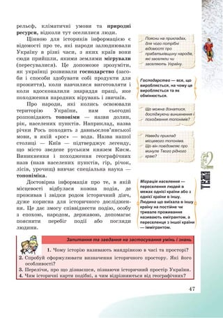 47
рельєф, кліматичні умови та природні
ресурси, відколи тут оселилися люди.
Цінною для істориків інформацією є
відомості про те, які народи залюднювали
Україну в різні часи, з яких країв вони
сюди прийшли, якими землями мігрували
(пересувалися). Це допоможе зрозуміти,
як українці розвивали господарство (засо-
би і способи здобувати собі продукти для
прожиття), коли навчилися виготовляти і
коли вдосконалили знаряддя праці, яке
походження народних вірувань і звичаїв.
Поясни на прикладах,
для чого потрібні
відомості про
прабатьківщину народів,
які заселяли чи
заселяють Україну.
Господарство — все, що
виробляється, на чому це
виробляється та як
обмінюється.
Про народи, які колись освоювали
територію України, нам сьогодні
розповідають топоніми – назви долин,
рік, населених пунктів. Наприклад, назва
річки Рось походить з давньослов’янської
мови, в якій «рос» – вода. Назва нашої
столиці – Київ – підтверджує легенду,
що місто зведене руським князем Києм.
Виникнення і походження географічних
назв (назв населених пунктів, гір, річок,
лісів, урочищ) вивчає спеціальна наука –
топоніміка.
Що можна дізнатися,
досліджуючи виникнення і
походження топонімів?
Наведи приклад
місцевого топоніма.
Що він повідомляє про
минуле Твого рідного
краю?
Достовірна інформація про те, в якій
місцевості відбулася кожна подія, де
проживав і звідки родом історичний діяч,
дуже корисна для історичного досліджен-
ня. Це дає змогу співвіднести подію, особу
з епохою, народом, державою, допомагає
пояснити перебіг події або погляди
людини.
Міграція населення —
переселення людей в
межах однієї країни або з
однієї країни в іншу.
Людина що виїхала в іншу
країну на постійне чи
тривале проживання
називають емігрантом, а
переселенця з іншої країни
— іммігрантом.
Запитання та завдання на застосування умінь і знань
1. Чому історію називають мандрівкою в часі та просторі?
2. Спробуй сформулювати визначення історичного простору. Які його
особливості?
3. Перелічи, про що дізнаєшся, пізнаючи історичний простір України.
4. Чим історичні карти подібні, а чим відрізняються від географічних?
 