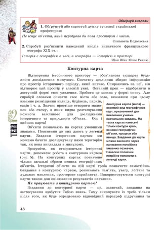 48
Обміркуй вислови
1. Обґрунтуй або спростуй думку сучасної української
професорки:
Не існує об’єкта, який перебував би поза простором і часом.
Єлизавета Подольська
2. Спробуй роз’яснити наведений вислів визначного французького
географа ХІХ ст.:
Історія є географією в часі, а географія – історією в просторі.
Жан Жак Елізе Реклю
Контурна карта
Відтворення історичного простору – обов’язкова складова будь-
якого дослідження минулого. Спочатку дослідник збирає інформацію
про простір історичного періоду, який вивчає. Спираючись на неї, він
відтворює цей простір у власній уяві. Останній крок – відобразити в
доступній формі своє уявлення. Зробити це можна у формі опису. Але
спробуй словами описати своє місто або село, вказавши при цьому
взаємне розміщення вулиць, будівель, парків,
садів і т. д. Значно простіше створити малю-
нок або схему, з яких видно розташування
кожного важливого для дослідження
історичного та природного об’єкта. Ось і
вийшла карта!
Об’єкти позначають на картах умовними
знаками. Пояснення до них дають у легенді
карти. Завдяки історичним картам ми
можемо бачити досліджувану нами територію
так, як вона виглядала в минулому.
Зрозуміти, як створюються історичні
карти, допомагає робота з контурною картою
(рис. 5). На контурних картах позначено
тільки загальні обриси певних географічних
об’єктів. Історичні об’єкти на цій карті треба позначити самостійно.
Завдання з контурною картою, розвивають пам’ять, увагу, логічне та
художнє мислення, просторове сприйняття. Використовуються контурні
карти також для оцінювання результатів навчання.
Як працювати з контурною картою?
Завдання до контурної карти – це, зазвичай, завдання на
застосування здобутих Тобою знань. Тому виконувати їх треба тільки
після того, як буде опрацьовано відповідний параграф підручника та
Контурна карта (мапа) —
окремий вид географічних
карт, призначений для
виконання учнями
навчальних завдань. На
таких картах нанесені
тільки контури країн,
основні географічні
об’єкти, процеси або
явища. Завдання до карти
млжна виконати через
нанесення потрібних
умовних позначок.
Нанесені позначки
потрібно пояснити в
легенді карти.
 
