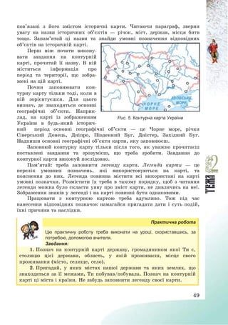 49
пов’язані з його змістом історичні карти. Читаючи параграф, зверни
увагу на назви історичних об’єктів – річок, міст, держав, місця битв
тощо. Запам’ятай ці назви та знайди умовні позначення відповідних
об’єктів на історичній карті.
Перш ніж почати викону-
вати завдання на контурній
карті, прочитай її назву. В ній
міститься інформація про
період та території, що зобра-
жені на цій карті.
Почни заповнювати кон-
турну карту тільки тоді, коли в
ній зорієнтуєшся. Для цього
визнач, де знаходяться основні
географічні об’єкти. Наприк-
лад, на карті із зображенням
України в будь-який історич-
ний період основні географічні об’єкти – це Чорне море, річки
Сіверський Донець, Дніпро, Південний Буг, Дністер, Західний Буг.
Надпиши основні географічні об’єкти карти, яку заповнюєш.
Заповнюй контурну карту тільки після того, як уважно прочитаєш
поставлені завдання та зрозумієш, що треба зробити. Завдання до
контурної карти виконуй послідовно.
Пам’ятай: треба заповнити легенду карти. Легенда карти – це
перелік умовних позначень, які використовуються на карті, та
пояснення до них. Легенда повинна містити всі використані на карті
умовні позначки. Розмістити їх треба в такому порядку, щоб з читання
легенди можна було скласти уяву про зміст карти, не дивлячись на неї.
Зображення знаків у легенді і на карті повинні бути однаковими.
Працювати з контурною картою треба вдумливо. Тож під час
нанесення відповідних позначок намагайся пригадати дати і суть подій,
їхні причини та наслідки.
Практична робота
Цю практичну роботу треба виконати на уроці, скориставшись, за
потребою, допомогою вчителя.
Завдання:
1. Познач на контурній карті державу, громадянином якої Ти є,
столицю цієї держави, область, у якій проживаєш, місце свого
проживання (місто, селище, село).
2. Пригадай, у яких містах нашої держави та яких землях, що
знаходяться за її межами, Ти побував/побувала. Познач на контурній
карті ці міста і країни. Не забудь заповнити легенду своєї карти.
Рис. 5. Контурна карта України
 