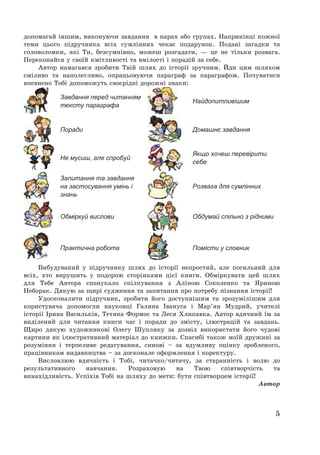 5
допомагай іншим, виконуючи завдання в парах або групах. Наприкінці кожної
теми цього підручника всіх сумлінних чекає подарунок. Подані загадки та
головоломки, які Ти, безсумнівно, можеш розгадати, – це не тільки розвага.
Переконайся у своїй кмітливості та вмілості і порадій за себе.
Автор намагався зробити Твій шлях до історії зручним. Йди цим шляхом
сміливо та наполегливо, опрацьовуючи параграф за параграфом. Почуватися
впевнено Тобі допоможуть своєрідні дорожні знаки:
Завдання перед читанням
тексту параграфа
Найдопитливішим
Поради Домашнє завдання
Не мусиш, але спробуй
Якщо хочеш перевірити
себе
Запитання та завдання
на застосування умінь і
знань
Розвага для сумлінних
Обміркуй вислови Обдумай спільно з рідними
Практична робота Помісти у словник
Вибудуваний у підручнику шлях до історії непростий, але посильний для
всіх, хто вирушить у подорож сторінками цієї книги. Обміркувати цей шлях
для Тебе Автора спонукало спілкування з Аліною Соколенко та Яриною
Неборак. Дякую за щирі судження та запитання про потребу пізнання історії!
Удосконалити підручник, зробити його доступнішим та зрозумілішим для
користувача допомогли науковці Галина Івануса і Мар’ян Мудрий, учителі
історії Ірина Васильків, Тетяна Формос та Леся Хлипавка. Автор вдячний їм за
виділений для читання книги час і поради до змісту, ілюстрацій та завдань.
Щиро дякую художникові Олегу Шупляку за дозвіл використати його чудові
картини як ілюстративний матеріал до книжки. Спасибі також моїй дружині за
розуміння і терпеливе редагування, синові — за вдумливу оцінку зробленого,
працівникам видавництва — за досконале оформлення і коректуру.
Висловлюю вдячність і Тобі, читачко/читачу, за старанність і волю до
результативного навчання. Розраховую на Твою співтворчість та
винахідливість. Успіхів Тобі на шляху до мети: бути співтворцем історії!
Автор
 