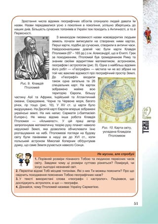 51
Зростання числа відомих географічних об’єктів спонукало людей давати їм
назви. Назви передавалися усно з покоління в покоління, успішно зберігшись до
наших днів. Більшість сучасних топонімів в Україні теж походить з Античності, а то й
Первісності.
З винаходом писемності назви нововідкритих людьми
земель почали виписувати на створених ними картах.
Перші карти, подібні до сучасних, створили в античні часи.
Найдосконалішими довгий час були карти Клавдія
Птоломея (87 – 165 рр.) з м. Александрії, що в Єгипті. Грек
за походженням, Птоломей був громадянином Риму та
знаним своїми відкриттями математиком, астрономом,
географом і астрологом (рис. 9). Одна з найбільш відомих
його робіт — «Географія» — містила чи не всі зібрані на
той час важливі відомості про географічний простір Землі.
До «Географії» входили
також одна загальна та 26
спеціальних карт. На картах
зображено майже всю
територію Європи, більшу
частину Азії та Африки, Індійський та Атлантичний
океани, Середземне, Чорне та Червоне моря, багато
річок, гір тощо (рис. 10). У ХV ст. ці карти було
видрукувано. На Десятій карті Європи вперше зображені
українські землі. На них напис: Сарматія («Sarmaciein
Europe»). Не менш відома інша робота Клавдія
Птоломея — «Альмагест». У цій праці автор
запропонував математичну теорію руху планет навколо
нерухомої Землі, яка дозволяла обчислювати їхнє
розташування на небі. Птоломеєві погляди на будову
світу були панівними в науці аж до ХVІ ст., коли
польський астроном Миколай Коперник обґрунтував
думку, що саме Земля рухається навколо Сонця.
Не мусиш, але спробуй
1. Порівняй розміри пізнаного Тобою та людиною первісних часів
світу. Завдяки чому ці розміри суттєво різняться? Поміркуй, чи
існує сьогодні незнаний світ.
2. Перелічи відомі Тобі місцеві топоніми. Які з них Ти можеш пояснити? Про що
свідчить походження пояснених Тобою географічних назв?
3. У тексті використані слова «географ» і «астролог». Поцікався, що
досліджують астрологи, а що — географи.
4. Дізнайся, чому Птоломей називає Україну Сарматією.
Рис. 9. Клавдій
Птоломей
Рис. 10. Карта світу,
укладена Клавдієм
Птоломеєм
 