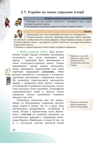 52
§ 7. Україна на мапах упродовж історії
Завдання перед читанням тексту параграфа
1. Пригадай, на яке століття, тисячоліття припадають перші згадки
про землі сучасної України.
2. Які державні утворення існували на теренах України і коли?
Поради
1. Опрацьовуй текст цього параграфа так само, як і попереднього.
2. Читаючи кожний з «пунктів», намагайся самостійно знайти відповіді
на запитання, пробуй виконати кожне завдання. Удома перекажи комусь із рідних
спочатку перший «пункт», тоді другий та третій. Поясни їм, яка думка закладена в
назві кожного пункту.
3. Запиши у словник виділені в тексті слова та додай їх пояснення.
1. Звідки українці родом. Для дослід-
ження історії народу потрібно насамперед
встановити час, коли народився цей
народ, і територію його проживання в
певні культурно-історичні епохи. Умови
проживання людей можна визначити,
якщо відтворити характерний для даної
території природний ландшафт, тобто
рельєф місцевості у поєднанні з кліматом,
ґрунтами, рослинним і тваринним світом.
Це допоможе спрогнозувати чисельність
народу і тривалість його життя, описати
господарство й розвиток суспільства, еколо-
гічні наслідки цього розвитку. Географічні
характеристики краю в минулі епохи
сприяють також розумінню тодішніх
уявлень про світ.
Перелічи, на що слід
звертати увагу, щоб
орієнтуватися в
історичному просторі
України.
Розрізнені свідчення про час виник-
нення та батьківщину українців містять
давні карти й описи, що їх у різні часи
виготовляли мандрівники, службовці й
учені. Згідно з відомостями часів Антич-
ності, слов’яни (а українці належать до
слов’янських народів) є корінними жите-
лями Європи. Приблизно з кінця ІІ тис. до
н. е. спільноти слов’ян заселяли лісові
Покажи на настінній
карті батьківщину
слов’ян-праукраїнців.
 