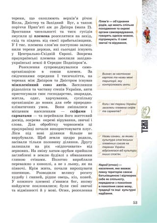 53
терени, що охоплюють верхів’я річок
Вісла, Дністер та Західний Буг, а також
поріччя Прип’яті аж до Дніпра (мапа 2).
Зростання чисельності та тиск сусідів
змусили ці племена розселятися на захід,
схід та південь від своєї прабатьківщини.
У І тис. племена слов’ян поступово залюд-
нили терени держав, які сьогодні існують
у Центрально-Східній Європі. Зокрема
праукраїнські племена заселили західно-
українські землі й Середнє Подніпров’я.
Плем’я — об’єднання
родів, що мають спільне
походження та окремі
органи самоврядування,
говорять однією мовою,
підтримують ті самі
звичаї та вірування.
Розселення супроводжувалося само-
організацією в союзи племен. За
свідченнями середини І тисячоліття, на
теренах між Дніпром та Дністром існував
міжплемінний союз антів. Заселивши
рідколісся та частину степів України, анти
Визнач за настінною
картою та назви межі
території, яку
контролювали анти.
пристосували своє господарство, знаряддя,
житла, одяг, харчування, суспільну
організацію до нових для себе природно-
кліматичних умов. Вони змішалися з
місцевим населенням – скіфами і
сарматами – та перейняли його життєвий
досвід, зокрема окремі вірування, звичаї і
слова. Для обробітку чорноземів ці
праукраїнці почали використовувати плуг.
Ліси під нові ділянки більше не
вирубували. Щоб земля щедро родила,
засівали тільки половину ділянки. Другу
залишали на рік «відпочивати» від
зернових. На зміну хатам-зрубам прийшли
заглиблені в землю будівлі з обмазаними
глиною стінами. Полотно виробляли
переважно з коноплі, а не з льону, як на
півночі. Крім жита, почали вирощувати
пшеницю. Розводили велику рогату
худобу і свиней, рідше овець, кіз, коней.
У кожного племені з’явився бог, якому
найдужче поклонялися; були свої звичаї
та відмінності й у мові. Отже, розселення
Коли і які терени України
заселяли племена скіфів
та сарматів?
Назви ознаки, за якими
культура слов’янських
племінних союзів на
теренах України
відрізнялася від культури
інших слов’ян.
Народ (етнос) —
населення, яке вважає
певну територію своєю
батьківщиною і відтворює
себе як спільноту,
передаючи з покоління
в покоління свою мову,
традиції та інші культурні
надбання.
 