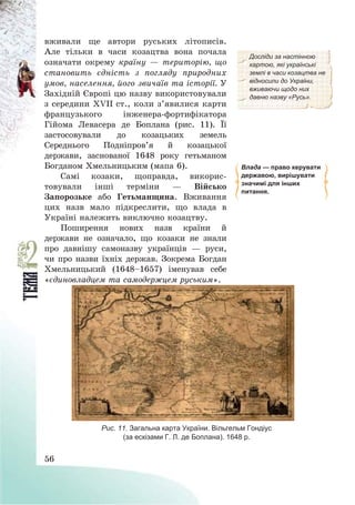 56
вживали ще автори руських літописів.
Але тільки в часи козацтва вона почала
означати окрему країну – територію, що
становить єдність з погляду природних
умов, населення, його звичаїв та історії. У
Західній Європі цю назву використовували
з середини ХVІІ ст., коли з’явилися карти
французького інженера-фортифікатора
Гійома Левасера де Боплана (рис. 11). Її
застосовували до козацьких земель
Середнього Подніпров’я й козацької
держави, заснованої 1648 року гетьманом
Богданом Хмельницьким (мапа 6).
Самі козаки, щоправда, викорис-
товували інші терміни – Військо
Запорозьке або Гетьманщина. Вживання
цих назв мало підкреслити, що влада в
Україні належить виключно козацтву.
Досліди за настінною
картою, які українські
землі в часи козацтва не
відносили до України,
вживаючи щодо них
давню назву «Русь».
Влада — право керувати
державою, вирішувати
значимі для інших
питання.
Поширення нових назв країни й
держави не означало, що козаки не знали
про давнішу самоназву українців – руси,
чи про назви їхніх держав. Зокрема Богдан
Хмельницький (1648—1657) іменував себе
«єдиновладцем та самодержцем руським».
Рис. 11. Загальна карта України. Вільгельм Гондіус
(за ескізами Г. Л. де Боплана). 1648 р.
 