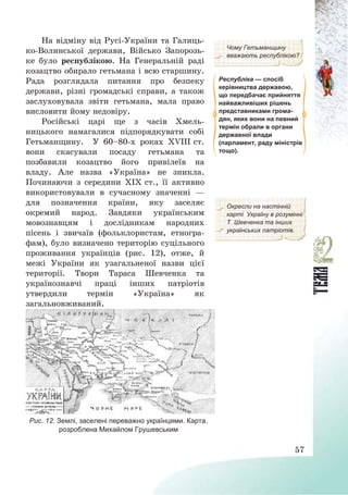 57
На відміну від Русі-України та Галиць-
ко-Волинської держави, Військо Запорозь-
ке було республікою. На Генеральній раді
козацтво обирало гетьмана і всю старшину.
Рада розглядала питання про безпеку
держави, різні громадські справи, а також
заслуховувала звіти гетьмана, мала право
висловити йому недовіру.
Російські царі ще з часів Хмель-
ницького намагалися підпорядкувати собі
Гетьманщину. У 60—80-х роках ХVІІІ ст.
вони скасували посаду гетьмана та
позбавили козацтво його привілеїв на
владу. Але назва «Україна» не зникла.
Починаючи з середини ХІХ ст., її активно
використовували в сучасному значенні –
для позначення країни, яку заселяє
окремий народ. Завдяки українським
мовознавцям і дослідникам народних
пісень і звичаїв (фольклористам, етногра-
фам), було визначено територію суцільного
проживання українців (рис. 12), отже, й
межі України як узагальненої назви цієї
території. Твори Тараса Шевченка та
українознавчі праці інших патріотів
утвердили термін «Україна» як
загальновживаний.
Чому Гетьманщину
вважають республікою?
Республіка — спосіб
керівництва державою,
що передбачає прийняття
найважливіших рішень
представниками грома-
дян, яких вони на певний
термін обрали в органи
державної влади
(парламент, раду міністрів
тощо).
Окресли на настінній
карті Україну в розумінні
Т. Шевченка та інших
українських патріотів.
Рис. 12. Землі, заселені переважно українцями. Карта,
розроблена Михайлом Грушевським
 
