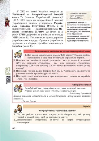 58
У ХІХ ст. землі України входили до
Російської та Австро-Угорської імперій
(мапа 7). Завдяки Українській революції
1917—1921 років на підросійській частині
українських земель утворилась Україн-
ська Народна Республіка (УНР), а на
підавстрійській – Західноукраїнська На-
родна Республіка (ЗУНР). 22 січня 1919
року ЗУНР добровільно увійшла до складу
УНР (мапа 8). Так виникла єдина держава
українського народу. Сучасна українська
держава, як відомо, офіційно називається
Україна (мапа 9).
Покажи на настінній
карті українські
держави ХХ ст.
Державний кордон —
позначена чи уявна лінія
на сухопутному, водному,
повітряному просторі
та в надрах, яка визначає
межі поширення
повноважень конкретної
держави, відокремлює
одну державу від інших.
Запитання та завдання на застосування умінь і знань
1. Які назви українських земель Тобі відомі? Укажи період,
коли кожна з цих назв позначала українські терени.
2. Покажи на настінній карті територію, яку в першій половині
XVІІ ст. називали «Україна», і ту, яку називали «Україною»
наприкінці ХІХ — на початку ХХ ст. Чому ці території мають різну
площу?
3. Поміркуй, чи мав рацію історик ХІХ ст. В. Антонович, пропонуючи
уживати вислів «україно-руські землі».
4. Підготуй стислі повідомлення про походження і значення термінів
«Русь» та «Україна».
Обміркуй вислови
Спробуй обґрунтувати або спростувати наведені вислови.
Народ, що не знає своєї історії, є народ сліпців.
Олександр Довженко
Кожна держава складається і стверджується непорушною цілістю
кордонів.
Пилип Орлик
Поради
Як працювати з настінною картою
1. Під час роботи з настінною картою стій ліворуч від неї, указку
тримай у правій руці, щоб не закривати карту.
2. Демонстрацію історичних об’єктів на карті супроводжуй
коментарем.
 