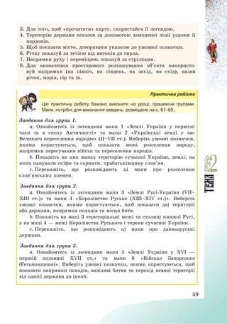 59
3. Для того, щоб «прочитати» карту, скористайся її легендою.
4. Територію держави покажи за допомогою замкненої лінії уздовж її
кордонів.
5. Щоб показати місто, доторкнися указкою до умовної позначки.
6. Річку показуй за течією від витоків до гирла.
7. Напрямки руху і переміщень показуй за стрілками.
8. Для визначення просторового розташування об’єкта використо-
вуй напрямки (на північ, на південь, на захід, на схід), назви
річок, морів, гір та ін.
Практична робота
Цю практичну роботу бажано виконати на уроці, працюючи групами.
Мапи, потрібні для виконання завдань, розміщено на с. 61–65.
Завдання для групи 1.
a. Ознайомтесь із легендами мапи 1 «Землі України у первісні
часи та в епоху Античності» та мапи 2 «Українські землі у час
Великого переселення народів» (ІІ—VII ст.). Виберіть умовні позначки,
якими користуються, щоб показати межі розселення народу,
напрямки пересування військ та переселення народів.
b. Покажіть на цих мапах територію сучасної України, землі, на
яких панували скіфи та сармати, прабатьківщину слов’ян.
c. Перекажіть, що розповідають ці мапи про розселення
слов’янських племен.
Завдання для групи 2.
a. Ознайомтесь із легендами мапи 3 «Землі Русі-України (VІІ—
ХІІІ ст.)» та мапи 4 «Королівство Руське (ХІІІ—ХІV ст.)». Виберіть
умовні позначки, якими користуються, щоб показати дві території
або держави, напрямки походів та місця битв.
b. Покажіть на мапі 3 територіальні межі та столиці княжої Русі,
а на мапі 4 – межі Королівства Руського і терени сучасної України.
c. Перекажіть, що розповідають ці мапи про давньоруські
держави.
Завдання для групи 3.
a. Ознайомтесь із легендами мапи 5 «Землі України у ХVІ –
першій половині ХVІІ ст.» та мапи 6 «Військо Запорозьке
(Гетьманщина)». Виберіть умовні позначки, якими користуються, щоб
показати напрямки походів, важливі битви та перехід певної території
від однієї держави до іншої.
 