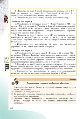 60
b. Покажіть на мапі 5 землі давньоруських держав, які у ХVІ—
ХVІІ ст. входили до складу Речі Посполитої, а на мапі 6 –
територіальні межі і столиці Війська Запорозького.
c. Перекажіть, що розповідають ці мапи про Гетьманщину.
Завдання для групи 4.
a. Ознайомтесь із легендами мапи 7 «Землі України у ХІХ — на
початку ХХ ст.» та мапи 8 «Українці у боротьбі за державну незалеж-
ність (1917—1921 рр.)». Виберіть умовні позначки, якими користу-
ються, щоб показати підприємства і галузі господарства, державні
кордони та важливі події епохи.
b. Покажіть на мапі 7 землі, що в ХІХ ст. входили до складу
Російської й Австро-Угорської імперій, а на мапі 8 – території
Української Народної Республіки та Західноукраїнської Народної
Республіки.
c. Перекажіть, що розповідають ці мапи про українські
держави ХХ ст., їхніх союзників та ворогів.
Завдання для групи 5.
a. Ознайомтесь із легендою мапи 9 «Україна у 20-х роках ХХ –
на початку ХХІ ст.». Виберіть умовні позначки, якими користуються,
щоб показати центри та межі адміністративних одиниць – областей,
районів, на які поділена держава; наукові та мистецькі осередки,
галузі господарства, що розвиваються на її території.
b. Покажіть на мапі 9 землі, що входили до складу Радянського
Союзу; сучасну Україну, міста, які стали центрами ракето- та літако-
будування, інформаційної індустрії, осередками науки та мистецтв.
c. Перекажіть, що розповідають ці мапи про господарський
розвиток, наукові та мистецькі досягнення України у ХХ ст.
Поради
Як працювати з картами в підручнику або атласі
1. Прочитай назву карти. Визнач культурно-історичну епоху, яку ця
карта характеризує.
2. Ознайомся з легендою карти.
3. За допомогою умовних позначень віднайди інформацію, необхідну
для відповіді на запитання.
4. Порівняй здобуту інформацію з матеріалами підручника, інших
джерел. Вибудуй на основі усіх наявних відомостей коротку
розповідь.
 