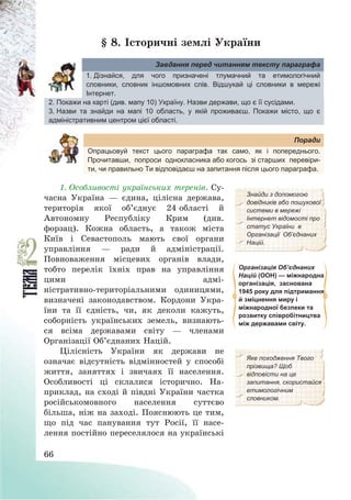 66
§ 8. Історичні землі України
Завдання перед читанням тексту параграфа
1. Дізнайся, для чого призначені тлумачний та етимологічний
словники, словник іншомовних слів. Відшукай ці словники в мережі
Інтернет.
2. Покажи на карті (див. мапу 10) Україну. Назви держави, що є її сусідами.
3. Назви та знайди на мапі 10 область, у якій проживаєш. Покажи місто, що є
адміністративним центром цієї області.
Поради
Опрацьовуй текст цього параграфа так само, як і попереднього.
Прочитавши, попроси однокласника або когось зі старших перевіри-
ти, чи правильно Ти відповідаєш на запитання після цього параграфа.
1. Особливості українських теренів. Су-
часна Україна – єдина, цілісна держава,
територія якої об’єднує 24 області й
Автономну Республіку Крим (див.
форзац). Кожна область, а також міста
Київ і Севастополь мають свої органи
управління – ради й адміністрації.
Повноваження місцевих органів влади,
тобто перелік їхніх прав на управління
цими адмі-
ністративно-територіальними одиницями,
визначені законодавством. Кордони Укра-
їни та її єдність, чи, як деколи кажуть,
соборність українських земель, визнають-
ся всіма державами світу – членами
Організації Об’єднаних Націй.
Знайди з допомогою
довідників або пошукової
системи в мережі
Інтернет відомості про
статус України в
Організації Об’єднаних
Націй.
Організація Об’єднаних
Націй (ООН) — міжнародна
організація, заснована
1945 року для підтримання
й зміцнення миру і
міжнародної безпеки та
розвитку співробітництва
між державами світу.
Цілісність України як держави не
означає відсутність відмінностей у способі
життя, заняттях і звичаях її населення.
Особливості ці склалися історично. На-
приклад, на сході й півдні України частка
російськомовного населення суттєво
більша, ніж на заході. Пояснюють це тим,
що під час панування тут Росії, її насе-
лення постійно переселялося на українські
Яке походження Твого
прізвища? Щоб
відповісти на це
запитання, скористайся
етимологічним
словником.
 