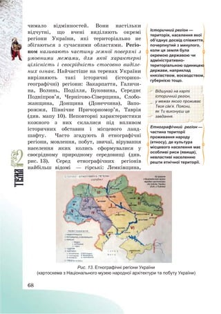 68
чимало відмінностей. Вони настільки
відчутні, що вчені виділяють окремі
регіони України, які територіально не
збігаються з сучасними областями. Регіо-
ном називають частину земної поверхні з
умовними межами, для якої характерні
цілісність і своєрідність стосовно виділе-
них ознак. Найчастіше на теренах України
вирізняють такі історичні (історико-
географічні) регіони: Закарпаття, Галичи-
на, Волинь, Поділля, Буковина, Середнє
Подніпров’я, Чернігово-Сіверщина, Слобо-
жанщина, Донщина (Донеччина), Запо-
рожжя, Північне Причорномор’я, Таврія
(див. мапу 10). Неповторні характеристики
кожного з них склалися під впливом
історичних обставин і місцевого ланд-
шафту. Часто згадують й етнографічні
регіони, мовлення, побут, звичаї, вірування
населення яких колись сформувалися у
своєрідному природному середовищі (див.
рис. 13). Серед етнографічних регіонів
найбільш відомі – гірські: Лемківщина,
Історичний регіон —
територія, населення якої
об’єднує досвід співжиття,
почерпнутий з минулого,
коли ця земля була
окремою державою чи
адміністративно-
територіальною одиницею
держави, наприклад
князівством, воєводством,
губернією тощо.
Відшукай на карті
історичний регіон,
у межах якого проживає
Твоя сім’я. Поясни,
як Ти виконуєш це
завдання.
Етнографічний регіон —
частина території
проживання народу
(етносу), де культура
місцевого населення має
особливі риси (явища),
невластиві населенню
решти етнічної території.
Рис. 13. Етнографічні регіони України
(картосхема з Національного музею народної архітектури та побуту України)
 