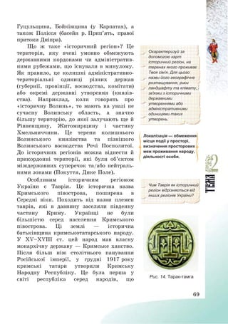 69
Гуцульщина, Бойківщина (у Карпатах), а
також Полісся (басейн р. Прип’ять, правої
притоки Дніпра).
Що ж таке «історичний регіон»? Це
територія, яку вчені умовно обмежують
державними кордонами чи адміністратив-
ними рубежами, що існували в минулому.
Як правило, це колишні адміністративно-
територіальні одиниці різних держав
(губернії, провінції, воєводства, комітати)
або окремі державні утворення (князів-
ства). Наприклад, коли говорять про
«історичну Волинь», то мають на увазі не
сучасну Волинську область, а значно
більшу територію, до якої залучають ще й
Рівненщину, Житомирщину і частину
Хмельниччини. Це терени колишнього
Волинського князівства та пізнішого
Волинського воєводства Речі Посполитої.
До історичних регіонів можна віднести й
прикордонні території, які були об’єктом
міждержавних суперечок та/або нейтраль-
ними зонами (Покуття, Дике Поле).
Охарактеризуй за
допомогою карт
історичний регіон, на
теренах якого проживає
Твоя сім’я. Для цього
назви його географічне
розташування, риси
ландшафту та клімату,
зв'язки з історичними
державними
утвореннями або
адміністративними
одиницями таких
утворень.
Локалізація — обмеження
місця події у просторі,
визначення просторових
меж проживання народу,
діяльності особи.
Особливим історичним регіоном
України є Таврія. Це історична назва
Кримського півострова, поширена в
Середні віки. Походить від назви племен
таврів, які в давнину заселяли південну
частину Криму. Українці не були
більшістю серед населення Кримського
півострова. Ці землі – історична
батьківщина кримськотатарського народу.
У ХV—ХVІІІ ст. цей народ мав власну
монархічну державу – Кримське ханство.
Після більш ніж столітнього панування
Російської імперії, у грудні 1917 року
кримські татари утворили Кримську
Народну Республіку. Це була перша у
світі республіка серед народів, що
Чим Таврія як історичний
регіон відрізняється від
інших регіонів України?
Рис. 14. Тарак-тамга
 
