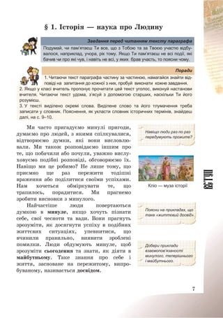 7
§ 1. Історія – наука про Людину
Завдання перед читанням тексту параграфа
Подумай, чи пам’ятаєш Ти все, що з Тобою та за Твоєю участю відбу-
валося, наприклад, учора, рік тому. Якщо Ти пам’ятаєш не всі події, які
бачив чи про які чув, і навіть не всі, у яких брав участь, то поясни чому.
Поради
1. Читаючи текст параграфа частину за частиною, намагайся знайти від-
повіді на запитання до кожної з них, пробуй виконати кожне завдання.
2. Якщо у класі вчитель пропонує прочитати цей текст уголос, виконуй настанови
вчителя. Читаючи текст удома, з’ясуй з допомогою старших, наскільки Ти його
розумієш.
3. У тексті виділено окремі слова. Виділене слово та його тлумачення треба
записати у словник. Пояснення, як укласти словник історичних термінів, знайдеш
далі, на с. 9–10.
Ми часто пригадуємо минулі пригоди,
думаємо про людей, з якими спілкувалися,
відтворюємо думки, які вони висловлю-
вали. Ми також розповідаємо іншим про
те, що побачили або почули, уважно вислу-
ховуємо подібні розповіді, обговорюємо їх.
Навіщо ми це робимо? Не лише тому, що
приємно ще раз пережити тодішні
враження або поділитися своїми успіхами.
Нам хочеться обміркувати те, що
трапилось, порадитися. Ми прагнемо
зробити висновки з минулого.
Навіщо люди раз по раз
передумують прожите?
Кліо — муза історії
Найчастіше люди повертаються
думкою в минуле, якщо хочуть пізнати
себе, свої чесноти та вади. Вони прагнуть
зрозуміти, як досягнути успіху в подібних
життєвих ситуаціях, упевнитися, що
вчинили правильно, виявити зроблені
помилки. Люди обдумують минуле, щоб
зрозуміти сьогодення та знати, як діяти в
майбутньому. Таке знання про себе і
життя, засноване на пережитому, випро-
буваному, називається досвідом.
Поясни на прикладах, що
таке «життєвий досвід».
Добери приклади
взаємопов’язаності
минулого, теперішнього
і майбутнього.
 