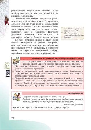 70
розмовляють тюркськими мовами. Вона
проіснувала менше ніж два місяці і була
знищена росіянами.
Важлива особливість історичних регіо-
нів – відсутність чітких меж. Адже в часи
України-Русі не було карт з окресленими
межами князівств. Та й на початку Нового
часу картографія ще не досягла такого
розвитку, аби з точністю фіксувати
державні кордони Гетьманщини й
географічні об’єкти. Тому історичні регіони
– це теж великою мірою продукт уяви
вчених. Описуючи ці регіони, історики,
зокрема, мають на меті вивчити спільноти,
що існували тут у минулому, і пояснити
наявні в українців особливості побуту,
поведінки, мовлення, поглядів на життя.
Чим історичні регіони
відрізняються від
адміністративно-
територіальних одиниць
держави?
Запитання та завдання на застосування умінь і знань
1. На які риси нашого повсякденного життя впливає минуле
рідного краю? Спробуй навести приклади такого впливу.
2. Що можна дізнатися про предків, дослідивши походження
(етимологію) свого прізвища?
3. Чому в українській мові використовують слова іншомовного
походження? Чи можна запозичення слів з інших мов вважати
особливістю української мови?
4. Підготуй коротке повідомлення про історичний регіон, у якому
проживає Твоя сім’я, або про інший, у якому проживають Твої
родичі. Спробуй встановити, як природні умови цього регіону
вплинули на одяг, їжу, житло, заняття та звичаї його населення.
Обміркуй вислів
Обдумай вислів українського кінорежисера.
Людина повинна завжди пам’ятати, звідки вона пішла в
життя. Людина не має права бути безбатченком.
Олександр Довженко
Що, на Твою думку, найцікавіше в історії рідного краю?
 