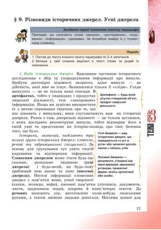 77
§ 9. Різновиди історичних джерел. Усні джерела
Завдання перед читанням тексту параграфа
Пригадай, що означають слова «минуле», «дослідження», «коду-
вання», «інформація», «держава». За потребою знайди їх у тлумач-
ному словнику.
Поради
1. Постав до тексту кожного пункту параграфа по 3–4 запитання.
2. Запиши у свій словник виділені в тексті слова та додай їх
пояснення.
1. Види історичних джерел. Важливою частиною історичного
дослідження є збір та упорядкування інформації про минуле.
Здобути достовірні відомості непросто, адже минуле – це
дійсність, якої вже не існує. Залишилися тільки її «сліди». Сліди
минулого – це не тільки наші спогади. В
артефактах, тобто у знаряддях і продуктах
людської діяльності, теж «закодовано»
інформацію. Якщо ми зуміємо використати
їх з метою отримання свідчень про те, що
нас цікавить у минулому, вони слугуватимуть нам як історичні
джерела. Разом з тим, джерельні відомості – це тільки цеглинки,
з яких дослідник реконструює минуле, тобто відтворює його в
своїй уяві та представляє як історію-оповідь про своє бачення
того, що було.
Історики, зазвичай, виділяють три
великі групи історичних джерел: словесні,
речові та зображувальні (візуальні). За
основу для групування тут узято спосіб
кодування та відтворення інформації.
Словесним джерелом може стати будь-що
сказане, розказане людиною (усні
джерела) і будь-який, на будь-чому
зроблений нею напис та опис (писемні
джерела). Носієм інформації словесних
джерел є пам’ятки мови, усної творчості
(казки, легенди, міфи), писемні пам’ятки (літописи, документи,
листи, щоденники тощо), зокрема й комп’ютерні тексти. До
речових належить усе, виготовлене коли-небудь людськими
руками, а також змінене людьми довкілля. Носіями цінної для
Артефакт — будь-який
штучно створений об’єкт,
продукт людської
діяльності.
Усні джерела — вид
історичних джерел, що
передаються «з уст в
уста» або записані дослід-
ником з чиїхось слів.
Писемні джерела —
документи, створені від
імені держави, державної
установи, приватної
фірми, якоїсь організації
або особи.
 