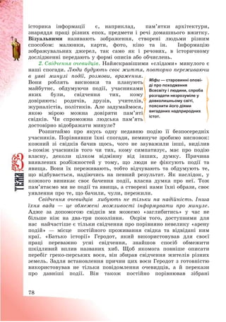 78
історика інформації є, наприклад, пам’ятки архітектури,
знаряддя праці різних епох, предмети і речі домашнього вжитку.
Візуальними називають зображення, створені людьми різним
способом: малюнки, карти, фото, кіно та ін. Інформацію
зображувальних джерел, так само як і речових, в історичному
дослідженні передають у формі описів або обчислень.
2. Свідчення очевидців. Найяскравішими «слідами» минулого є
наші спогади. Люди будують своє життя, повторно переживаючи
в уяві минулі події, розмови, враження.
Вони роблять висновки та планують
майбутнє, обдумуючи події, учасниками
яких були, свідчення тих, кому
довіряють: родичів, друзів, учителів,
журналістів, політиків. Але задумаймося,
якою мірою можна довіряти пам’яті
свідків. Чи спроможна людська пам’ять
достовірно відображати минуле?
Розпитаймо про якусь одну недавню подію її безпосередніх
учасників. Порівнявши їхні спогади, неминуче зробимо висновок:
кожний зі свідків бачив щось, чого не зауважили інші, виділив
з-поміж учасників того чи тих, кому симпатизує, має про подію
власну, деколи цілком відмінну від інших, думку. Причина
виявлених розбіжностей у тому, що люди не фіксують події та
явища. Вони їх переживають, тобто відчувають та обдумують те,
що відбувається, надіючись на певний результат. Як наслідок, у
кожного виникає своє бачення події, власна думка про неї. Тож
пам’ятаємо ми не події та явища, а створені нами їхні образи, своє
уявлення про те, що бачили, чули, пережили.
Свідчення очевидців хибують не тільки на надійність. Інша
їхня вада – це обмежені можливості інформувати про минуле.
Адже за допомогою свідків ми можемо «заглибитись» у час не
більше ніж на два-три покоління. Окрім того, доступними для
нас найчастіше є тільки свідчення про порівняно невелику «арену
подій» – місце постійного проживання свідка та відвідані ним
краї. «Батько історії» Геродот, який використовував для своєї
праці переважно усні свідчення, знайшов спосіб обмежити
шкідливий вплив названих хиб. Щоб якомога повніше описати
перебіг греко-перських воєн, він збирав свідчення жителів різних
земель. Задля встановлення причин цих воєн Геродот з готовністю
використовував не тільки повідомлення очевидців, а й перекази
про давніші події. Він також постійно порівнював зібрані
Міфи — старовинні опові-
ді про походження
Всесвіту і людини, спроба
розгадати незрозуміле у
довколишньому світі,
пояснити його діями
вигаданих надприродних
істот.
 