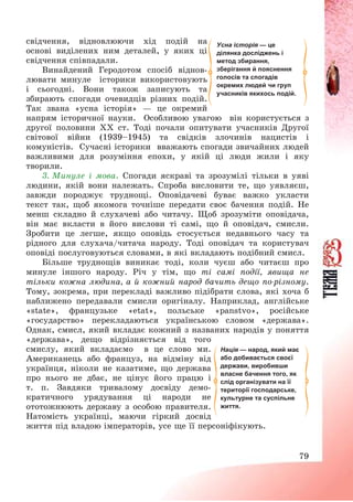 79
свідчення, відновлюючи хід подій на
основі виділених ним деталей, у яких ці
свідчення співпадали.
Винайдений Геродотом спосіб віднов-
лювати минуле історики використовують
і сьогодні. Вони також записують та
збирають спогади очевидців різних подій.
Так звана «усна історія» – це окремий
напрям історичної науки. Особливою увагою він користується з
другої половини ХХ ст. Тоді почали опитувати учасників Другої
світової війни (1939—1945) та свідків злочинів нацистів і
комуністів. Сучасні історики вважають спогади звичайних людей
важливими для розуміння епохи, у якій ці люди жили і яку
творили.
3. Минуле і мова. Спогади яскраві та зрозумілі тільки в уяві
людини, якій вони належать. Спроба висловити те, що уявляєш,
завжди породжує труднощі. Оповідачеві буває важко укласти
текст так, щоб якомога точніше передати своє бачення подій. Не
менш складно й слухачеві або читачу. Щоб зрозуміти оповідача,
він має вкласти в його вислови ті самі, що й оповідач, смисли.
Зробити це легше, якщо оповідь стосується недавнього часу та
рідного для слухача/читача народу. Тоді оповідач та користувач
оповіді послуговуються словами, в які вкладають подібний смисл.
Більше труднощів виникає тоді, коли чуєш або читаєш про
минуле іншого народу. Річ у тім, що ті самі події, явища не
тільки кожна людина, а й кожний народ бачить дещо по-різному.
Тому, зокрема, при перекладі важливо підібрати слова, які хоча б
наближено передавали смисли оригіналу. Наприклад, англійське
«state», французьке «etat», польське «panstvo», російське
«государство» перекладаються українською словом «держава».
Однак, смисл, який вкладає кожний з названих народів у поняття
«держава», дещо відрізняється від того
смислу, який вкладаємо в це слово ми.
Американець або француз, на відміну від
українця, ніколи не казатиме, що держава
про нього не дбає, не цінує його працю і
т. п. Завдяки тривалому досвіду демо-
кратичного урядування ці народи не
ототожнюють державу з особою правителя.
Натомість українці, маючи гіркий досвід
життя під владою імператорів, усе ще її персоніфікують.
Нація — народ, який має
або добивається своєї
держави, виробивши
власне бачення того, як
слід організувати на її
території господарське,
культурне та суспільне
життя.
Усна історія — це
ділянка досліджень і
метод збирання,
зберігання й пояснення
голосів та спогадів
окремих людей чи груп
учасників якихось подій.
 