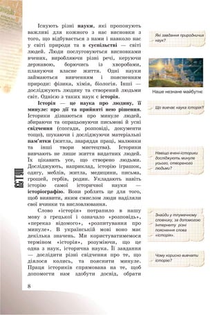 8
Існують різні науки, які пропонують
важливі для кожного з нас висновки з
того, що відбувається з нами і навколо нас
у світі природи та в суспільстві – світі
людей. Люди послуговуються висновками
вчених, виробляючи різні речі, керуючи
державою, борючись із хворобами,
плануючи власне життя. Одні науки
займаються вивченням і поясненням
природи: фізика, хімія, біологія. Інші –
досліджують людину та створений людьми
світ. Однією з таких наук є історія.
Які завдання природничих
наук?
Наше незнане майбутнє
Історія – це наука про людину, її
минуле: про дії та прийняті нею рішення.
Історики дізнаються про минуле людей,
збираючи та опрацьовуючи письмові й усні
свідчення (спогади, розповіді, документи
тощо), шукаючи і досліджуючи матеріальні
пам’ятки (житла, знаряддя праці, малюнки
та інші твори мистецтва). Історики
вивчають не лише життя видатних людей.
Їх цікавить усе, що створено людьми.
Досліджують, наприклад, історію іграшок,
одягу, меблів, житла, медицини, письма,
грошей, гербів, родин. Укладають навіть
історію самої історичної науки –
історіографію. Вони роблять це для того,
щоб виявити, яким смислом люди наділяли
свої вчинки та висловлювання.
Що вивчає наука історія?
Навіщо вчені-історики
досліджують минуле
усього, створеного
людьми?
Слово «історія» потрапило в нашу
мову з грецької і означало «розповідь»,
«переказ відомого», «розпитування про
минуле». В українській мові воно має
декілька значень. Ми користуватимемося
терміном «історія», розуміючи, що це
одна з наук, історична наука. Її завдання
– дослідити різні свідчення про те, що
діялося колись, та пояснити минуле.
Праця істориків спрямована на те, щоб
допомогти нам здобути досвід, обрати
Знайди у тлумачному
словнику, за допомогою
Інтернету різні
пояснення слова
«історія».
Чому корисно вивчати
історію?
 